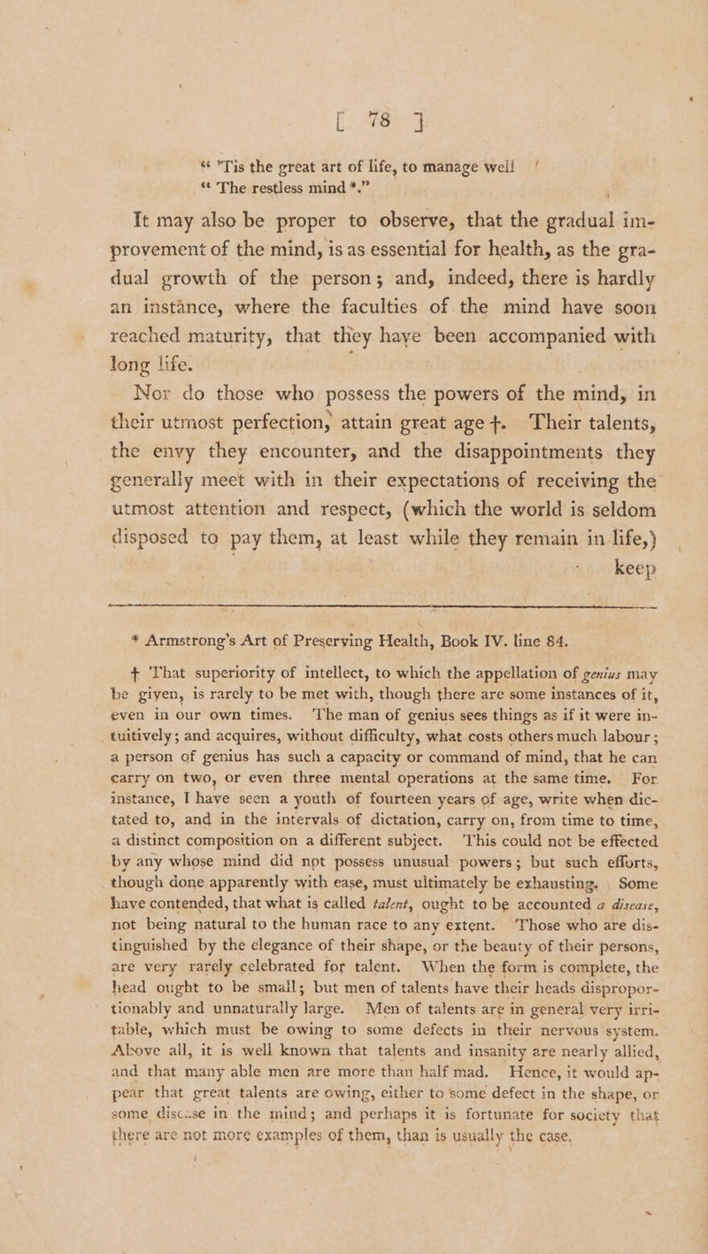 Lee ‘¢ Tis the great art of life, to manage well * The restless mind *.” It may also be proper to observe, that the a im- provement of the mind, is as essential for health, as the gra- dual growth of the person; and, indeed, there is hardly an instance, where the faculties of the mind have soon reached maturity, that they haye been accompanied with long life. | Nor do those who, possess the powers of the mind, in their utmost perfection, attain great age +. Their talents, the envy they encounter, and the disappointments they generally meet with in their expectations of receiving the utmost attention and respect, (which the world is seldom disposed to pay them, at least while they remain in life,) | keep — * Armstrong’s Art of Preserving Health, Book IV. line 84. + ‘That superiority of intellect, to which the appellation of genius may be given, is rarely to be met with, though there are some instances of it, even in our own times. ‘The man of genius sees things as if it were in- tuitively; and acquires, without difficulty, what costs others much labour ; a person of genius has such a capacity or command of mind, that he can carry on two, or even three mental operations at the same time. For instance, I have seen a youth of fourteen years of age, write when dic- tated to, and in the intervals of dictation, carry on, from time to time, a distinct composition on a different subject. This could not be effected by any whose mind did not possess unusual powers; but such efforts, though done apparently with ease, must ultimately be exhausting. Some have contended, that what is called talent, ought to be accounted a@ disease, not being natural to the human race to any extent. ‘Those who are dis- tinguished by the elegance of their shape, or the beauty of their persons, are very rarely celebrated for talent. When the form is complete, the head ought to be small; but men of talents have their heads dispropor- tionably and unnaturally large. Men of talents are in general very irri- table, which must be owing to some defects in their nervous system. Above all, it is well known that talents and insanity are nearly allied, and that many able men are more than half mad. Hence, it would ap- pear that great talents are owing, either to some defect in the shape, or some, discuse in the mind; and perhaps it is fortunate for society that there are not more examples of them, than is usually the case,