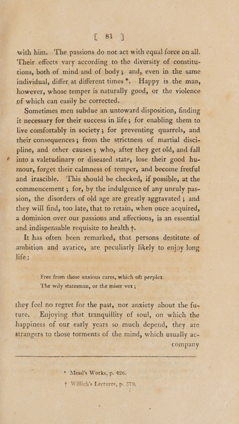 Caer with him. The passions do not act with equal force on all. Their effects vary according to the diversity of constity- tions, both of mind and of body; and, even in the same individual, differ at different times *, . Happy is the man, howeyer, whose temper is naturally good, or the violence of which can easily be corrected. Sometimes men subdue an untoward disposition, finding it necessary for their success in life; for enabling them to live comfortably in society; for preventing quarrels, and their consequences; from the strictness of martial disci- pline, and other causes ; who, after they get old, and fall into a valetudinary or diseased state, lose their good hu- mour, forget their calmness of temper, and become fretful and irascible. ‘This should be checked, if possible, at the commencement ; for, by the indulgence of any unruly pas- sion, the disorders of old age are greatly aggravated ; and they will find, too late, that to retain, when once acquired, a dominion over our passions and affections, js an essential and indispensable requisite to health +. It has often been remarked, that persons destitute of ambition and ayarice, are peculiarly Hhely to enjoy long life ; Free from those anxious cares, which oft perplex The wily statesman, or the miser vex ; they feel no regret for the past, nor anxiety about the fu- ture. Enjoying that tranquillity of soul, on which the happiness of our early years so much depend, they are strangers to those torments of the mind, which usually ac- company * Mead’s Works, p. 426.