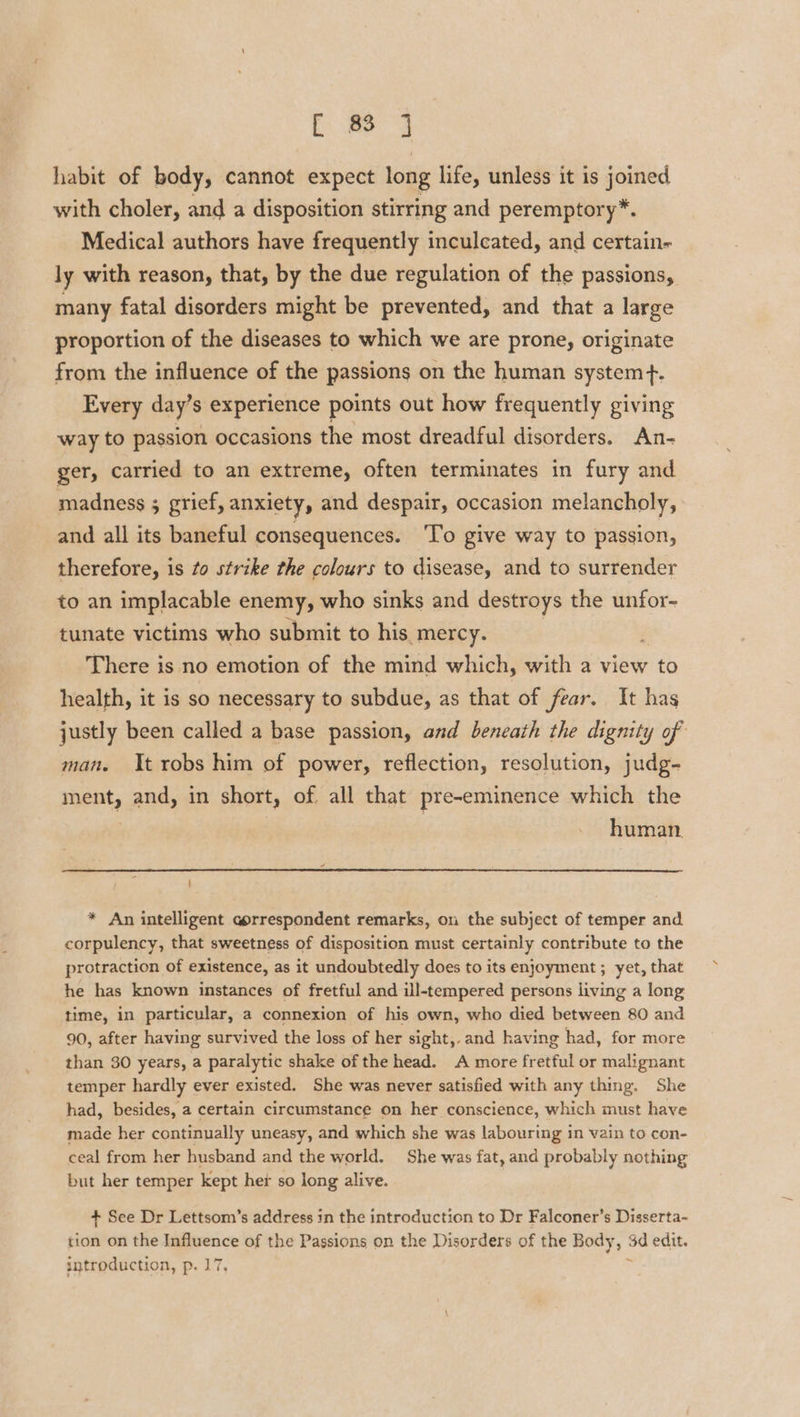 habit of body, cannot expect long life, unless it is joined with choler, and a disposition stirring and peremptory*. Medical authors have frequently inculcated, and certain- ly with reason, that, by the due regulation of the passions, many fatal disorders might be prevented, and that a large proportion of the diseases to which we are prone, originate from the influence of the passions on the human system+. Every day’s experience points out how frequently giving way to passion occasions the most dreadful disorders. An- ger, carried to an extreme, often terminates in fury and madness 5 grief, anxiety, and despair, occasion melancholy, and all its baneful consequences. ‘To give way to passion, therefore, is to strike the colours to disease, and to surrender to an implacable enemy, who sinks and destroys the unfor- tunate victims who submit to his mercy. There is no emotion of the mind which, with a view to health, it is so necessary to subdue, as that of fear. It has justly been called a base passion, and beneath the dignity of man. It robs him of power, reflection, resolution, judg- ment, and, in short, of all that pre-eminence which the human * An intelligent aprrespondent remarks, on the subject of temper and corpulency, that sweetness of disposition must certainly contribute to the protraction of existence, as it undoubtedly does to its enjoyment ; yet, that he has known instances of fretful and ill-tempered persons living a long time, in particular, a connexion of his own, who died between 80 and 90, after having survived the loss of her sight,.and having had, for more than 30 years, a paralytic shake of the head. A more fretful or malignant temper hardly ever existed. She was never satisfied with any thing. She had, besides, a certain circumstance on her conscience, which must have made her continually uneasy, and which she was labouring in vain to con- ceal from her husband and the world, She was fat, and probably nothing but her temper kept hex so long alive. + See Dr Lettsom’s address in the introduction to Dr Falconer’s Disserta- tion on the Influence of the Passions on the Disorders of the Body, 3d edit. introduction, p. 17. ;