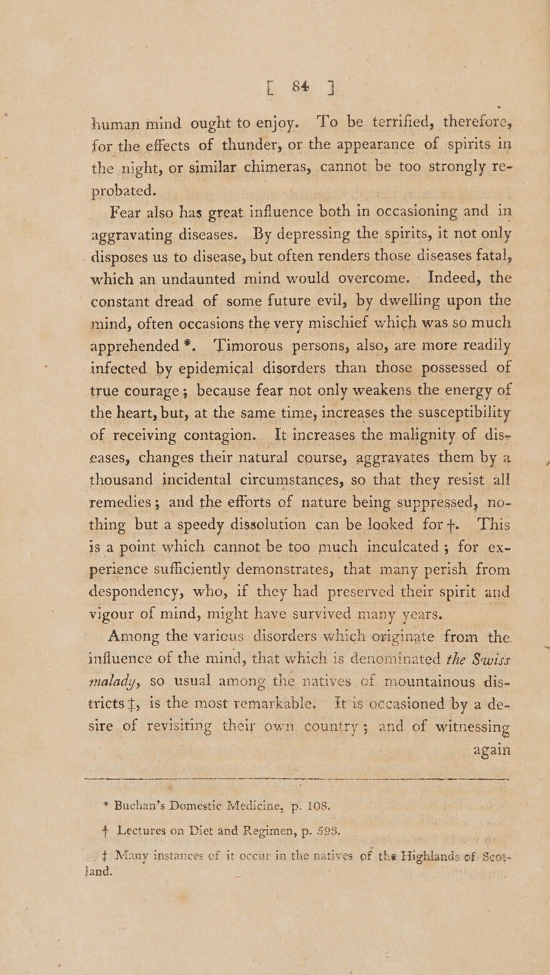 human mind ought to enjoy. To be terrified, therefore, for the effects of thunder, or the appearance of spirits in the night, or similar chimeras, cannot be too strongly re- probated. | : | Fear also has great influence both in occasioning and in aggravating diseases. By depressing the spirits, it not only disposes us to disease, but often renders those diseases fatal, which an undaunted mind would overcome. - Indeed, the constant dread of some future evil, by dwelling upon the mind, often occasions the very mischief which was so much apprehended *. 'Timorous persons, also, are more readily infected by epidemical disorders than those possessed of true courage; because fear not only weakens the energy of the heart, but, at the same time, increases the susceptibility of receiving contagion. It increases the malignity of dis- eases, changes their natural course, aggravates them by a thousand incidental circumstances, so that they resist all remedies; and the efforts of nature being suppressed, no- thing but a speedy dissolution can be looked for+. This is a point which cannot be too much inculcated ; for ex- perience sufficiently demonstrates, that many perish from despondency, who, if they had preserved their spirit and vigour of mind, might have survived many years. Among the varicus disorders which originate from the. influence of the mind, that which is denominated rhe Swiss malady, $0 usual among the natives of mountainous dis- tricts{, is the most remarkable. It is occasioned by a de- sire of revisiting their own country; and of witnessing again * Buchan’s Domestic Medicine, p. 108. + Lectures on Diet and Regimen, p. 593. . } Many instances of it occur in the natives of the Highlands of Scos- land.