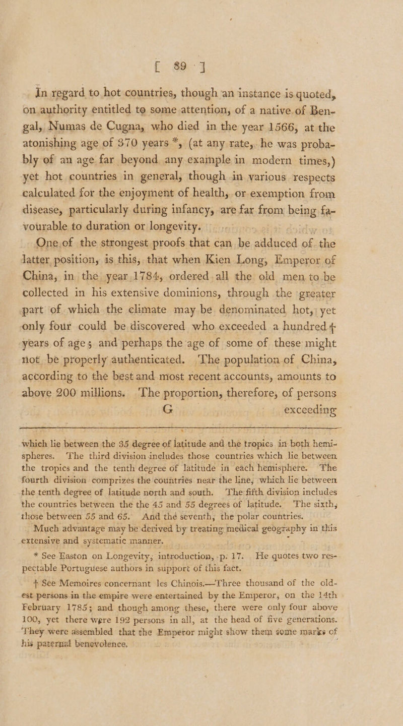 [ 80] in regard to hot countries, though an instance is quoted, on.authority entitled te some attention, of a native. of Ben- gal, Numas de Cugna, who died in the year 1566, at the atonishing age of 370 years *, (at any rate,. he was proba- bly of an age far beyond, any example in modern times,) yet hot countries in general, though in various respects calculated for the enjoyment of health; or exemption from disease, particularly during infancy, are far from being fa- vourable to duration or longevity. ; One.of the strongest proofs that can be alldnced, me she latter position, is this, that when Kien Long, Emperor of China; in the. year 1784, ordered all the old men to be collected in his extensive dominions, through the ‘greater part of which the climate may be denominated hot,: yet only four could be.discovered who exceeded a hundred + years of age; and perhaps the age of some of these might not be properly authenticated. The population. of China, according to the best and most recent accounts, amounts to above 200 millions. ‘The proportion, therefore, of persons Girige. exceeding which lie between the 35 degree of latitude and the tropics in both hemi- spheres. ‘The third division includes those countries which lie between the tropics and the tenth degree of latitude in each hemisphere. The fourth division comprizes the countries near the line, which lie between the tenth degree of latitude north and south. The fifth division includes the countries between the the 45 and 55 degrees of latitude. The sixth, those between 55 and 65. And thé seventh, the polar countries. Much advantage may be derived by treating medical geography i in this extensive and systematic manner. * See Easton on Longevity; ce Canna -p: 17. . He quotes two res- pectable Portuguese authors in support of this fact. + See Memoires concernant les Chinois.—Three thousand of the old- est persons in the empire were entertained by the Emperor, on the 14th February 1785; and though among these, there were only four above 100, yet there were 192 persons in all, at the head of five generations. They were assembled that the Emperor might show them some marks of his paternal benevolence,