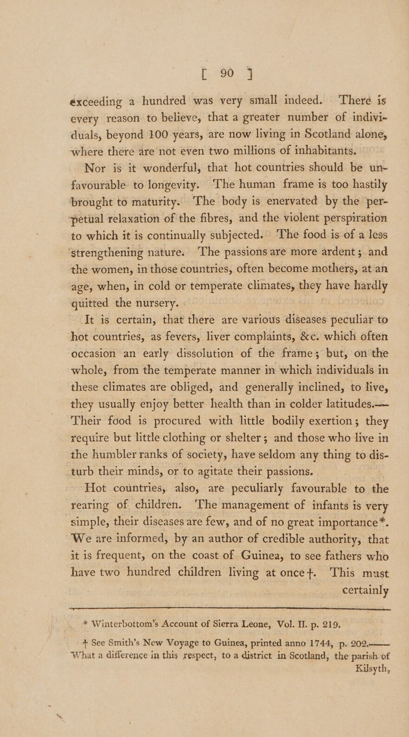 exceeding a hundred was very small indeed. There is every reason to believe, that a greater number of indivi- duals, beyond 100 years, are now living in Scotland alone, where there are not even two millions of inhabitants. Nor is it wonderful, that hot countries should be un~ favourable to longevity. ‘The human frame is too hastily brought to maturity. ‘The body is enervated by the per- ‘petiial relaxation of the fibres, and the violent perspiration to which it is continually subjected. ‘The food is of a less ‘strengthening nature. The passions are more ardent; and the women, in those countries, often become mothers, at an age, when, in cold or temperate climates, they. have hardly quitted the nursery. | ) It is certain, that there are various diseases peculiar to ‘hot countries, as fevers, liver complaints, &amp;c. which often occasion an early dissolution of the frame; but, on the whole, from the temperate manner in which individuals in these climates are obliged, and generally inclined, to live, they usually enjoy better health than in colder latitudes. Their food is procured with little bodily exertion; they require but little clothing or shelter; and those who live in the humbler ranks of society, have seldom any thing to dis turb their minds, or to agitate their passions. Hot countries, also, are peculiarly favourable to the rearing of children. ‘The management of infants is very simple, their diseases are few, and of no great importance*. We are informed, by an author of credible authority, that it is frequent, on the coast of Guinea, to see fathers who have two hundred children living at once+. This must certainly * Winterbottom’s Account of Sierra Leone, Vol. II. p. 219. + See Smith’s New Voyage to Guinea, printed anno 1744, p. 202. What a difference in this respect, to a district in Scotland, the parish of Kilsyth,