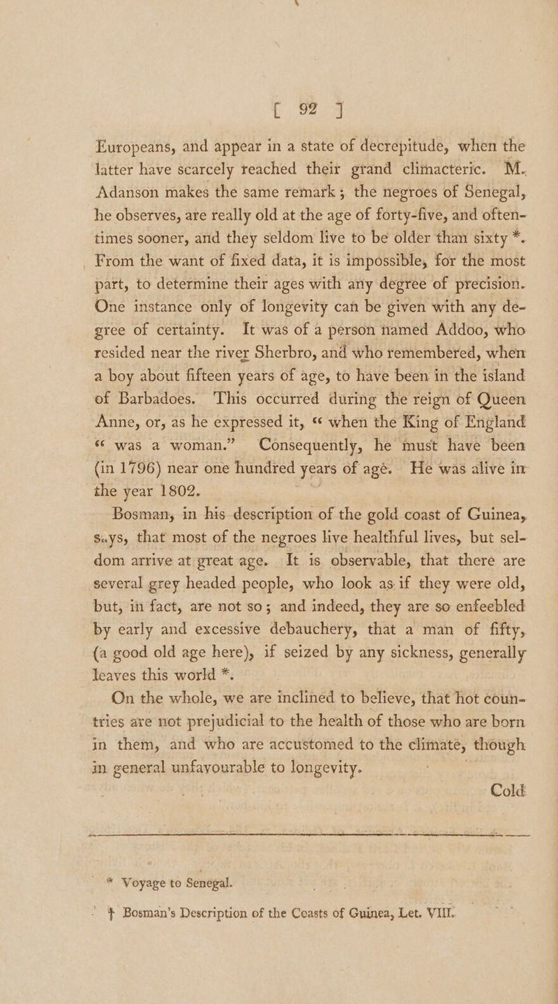 Europeans, and appear in a state of decrepitude, when the latter have scarcely reached their grand climacteric. M. Adanson makes the same remark 3, the negroes of Senegal, he observes, are really old at the age of forty-five, and often- times sooner, and they seldom live to be older than sixty *, _ From the want of fixed data, it is impossible, for the most part, to determine their ages with any degree of precision. One instance only of longevity can be given with any de- gree of certainty. It was of a person named Addoo, who resided near the river Sherbro, and who remembered, when a boy about fifteen years of age, to have been in the island of Barbadoes. ‘This occurred during the reign of Queen Anne, or, as he expressed it, ** when the King of England «© was a woman.” Consequently, he must have been (in 1796) near one hundred Jeare of age. He was alive im the year 1802. Bosman, in his description of the gold coast of Guinea, says, that most of the negroes live healthful lives, but sel- dom arrive at great age. It is observable, that there are several grey headed people, who look as.if they were old, but, in fact, are not so; and indeed, they are so enfeebled by early and excessive debauchery, that a man of fifty, {a good old age here), if seized by any sickness, generally leaves this world *. On the whole, we are inclined to believe, that hot coun- tries are not prejudicial to the health of those who are born in them, and who are accustomed to the climate, though in general unfayourable to longevity. Cold * Voyage to Senegal. } Bosman’s Description of the Coasts of Guinea, Let. VIIL