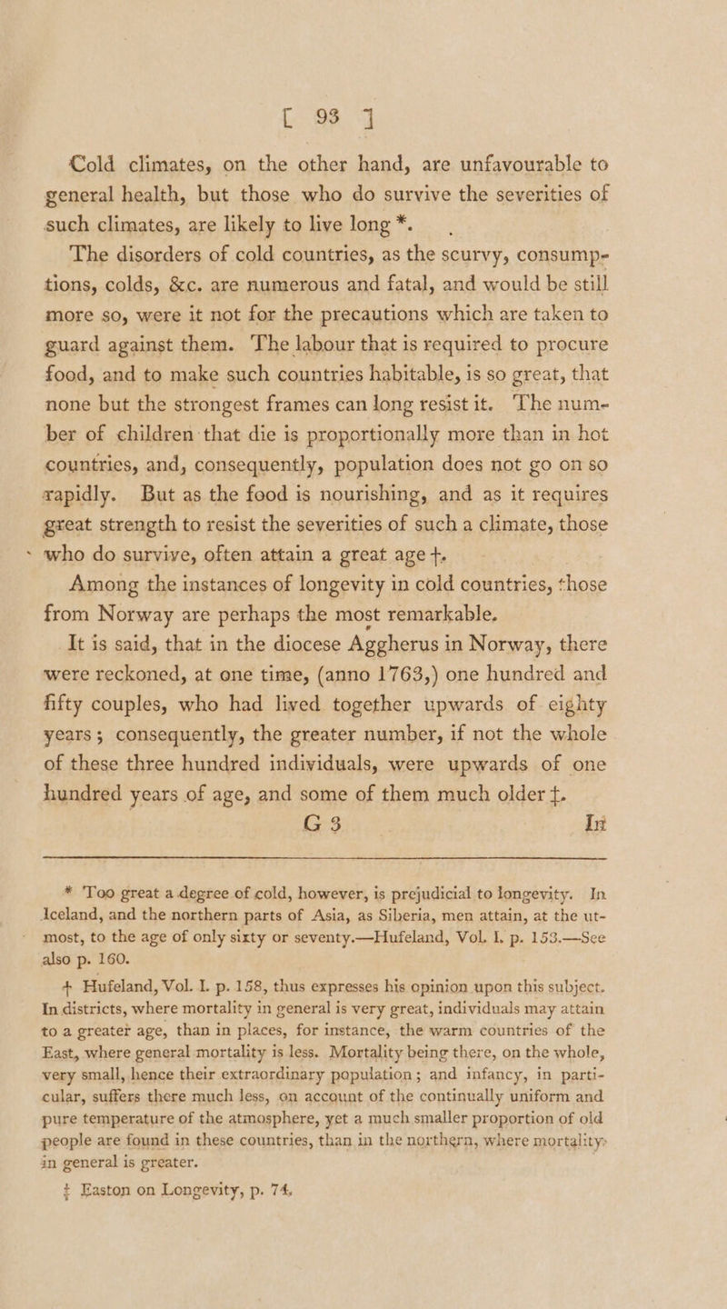 ca L O89 J Cold climates, on the other hand, are unfavourable to general health, but those who do survive the severities of such climates, are likely to live long *. The disorders of cold countries, as the scurvy, consump- tions, colds, &amp;c. are numerous and fatal, and would be still more so, were it not for the precautions which are taken to guard against them. ‘The labour that is required to procure food, and to make such countries habitable, is so great, that none but the strongest frames can long resist it. “The num- ber of children that die is proportionally more than in hot countries, and, consequently, population does not go on so rapidly. But as the food is nourishing, and as it requires great strength to resist the severities of such a climate, those who do survive, often attain a great age +. Among the instances of longevity in cold countries, those from Norway are perhaps the most remarkable. It is said, that in the diocese Aggherus in Norway, there were reckoned, at one time, (anno 1763,) one hundred and fifty couples, who had lived together upwards of eighty years; consequently, the greater number, if not the whole of these three hundred individuals, were upwards of one hundred years of age, and some of them much older f. ee eee Li * ‘Too great a degree of cold, however, is prejudicial to longevity. In Aceland, and the northern parts of Asia, as Siberia, men attain, at the ut- most, to the age of only sixty or seventy.—Hufeland, Vol. L. p. 153.—See also p. 160. + Hufeland, Vol. L p. 158, thus expresses his opinion upon this subject. In districts, where mortality in general is very great, individuals may attain to a greater age, than in places, for instance, the warm countries of the East, where general mortality is less. Mortality being there, on the whole, very small, hence their extraordinary population; and infancy, in parti- cular, suffers there much less, on account of the continually uniform and pure temperature of the atmosphere, yet a much smaller proportion of old people are found in these countries, than in the northern, where mortality: in general is greater. + Easton on Longevity, p. 74,