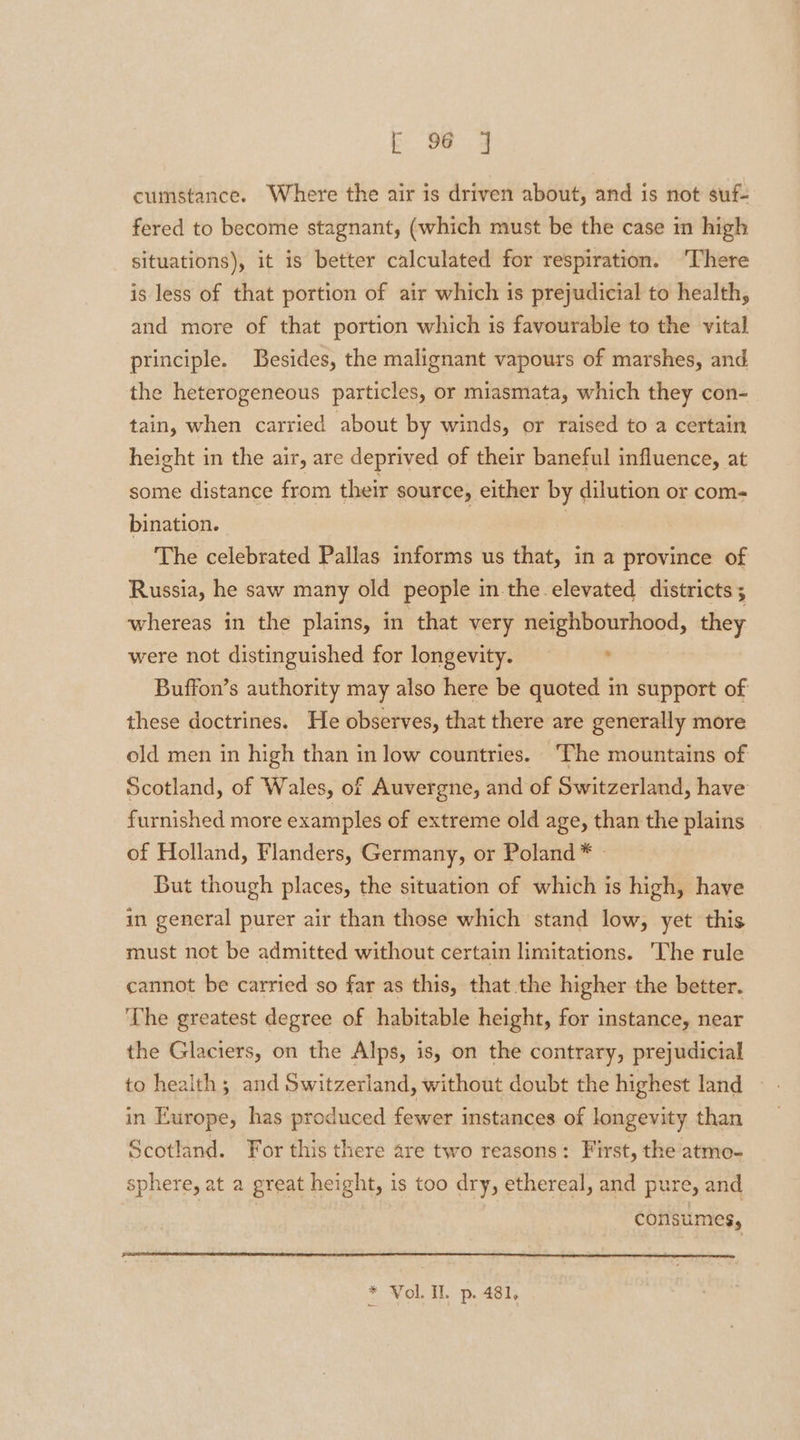 b. Ua 4 cumstance. Where the air is driven about, and is not suf- fered to become stagnant, (which must be the case in high situations), it is better calculated for respiration. ‘There is less of that portion of air which is prejudicial to health, and more of that portion which 1s favourable to the vital principle. Besides, the malignant vapours of marshes, and the heterogeneous particles, or miasmata, which they con- tain, when carried about by winds, or raised to a certain height in the air, are deprived of their baneful influence, at some distance from their source, either by dilution or com- bination. | The celebrated Pallas informs us that, in a province of Russia, he saw many old people in the.elevated districts ; whereas in the plains, in that very neighbourhood, they were not distinguished for longevity. ° Buffon’s authority may also here be quoted in support of these doctrines. He observes, that there are generally more old men in high than in low countries. The mountains of Scotland, of Wales, of Auvergne, and of Switzerland, have furnished more examples of extreme old age, than the plains of Holland, Flanders, Germany, or Poland * - But though places, the situation of which is high, have in general purer air than those which stand low, yet this must not be admitted without certain limitations. The rule cannot be carried so far as this, that the higher the better. ‘The greatest degree of habitable height, for instance, near the Glaciers, on the Alps, is, on the contrary, prejudicial to health; and Switzerland, without doubt the highest land in Europe, has produced fewer instances of longevity than Scotland. For this there are two reasons: First, the atmo- sphere, at a great height, is too dry, ethereal, and pure, and | consumes, * Vol. Il. p. 481,