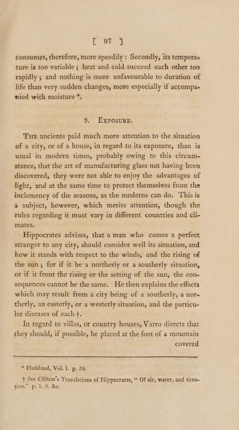 [ 9? J consumes, therefore, more speedily : Secondly, its tempera&lt; ture is too variable; heat and cold succeed each other too rapidly ; and nothing is more unfavourable to duration of life than very sudden changes, more especially if accompa- nied with moisture *. | 3 / 3. Exposure. ‘Tue ancients paid much more attention to the situation ef a city, or of a house, in regard to its exposure, than is usual in modern times, probably owing to this circum- stance, that the art of manufacturing glass not having been discovered, they were not able to enjoy the advantages of light, and at the same time to protect themselves from the inclemency of the seasons, as the moderns can do. This is a subject, however, which merits attention, though the rules regarding it must vary in different countries and cli- mates. Hippocrates advises, that a man who comes a perfect stranger to any city, should consider well its situation, and how it stands with respect to the winds, and the rising of the sun; for if it be a northerly or a southerly situation, or if it front the rising or the setting of the sun, the con- sequences cannot be the same. He then explains the effects which may result from a city being of a southerly, a nor therly, an easterly, or a westerly situation, and the particu- lar ‘diseases of each +. In regard to villas, or country houses, Varro directs that | they should, if possible, be placed at the foot of a mountain covered * Mufeland, Vol. I. p. 59. + See Clifton’s Translations of Hippocrates, “ Of air, water, and situa~