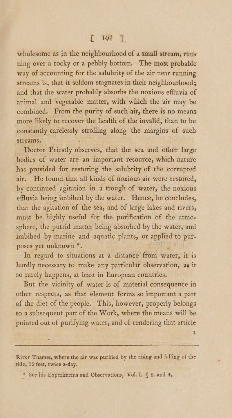 [ Wr J wholesome as in the neighbourhood of a small stream, runs ning over a rocky or a pebbly bottom. The most probable way of accounting for the salubrity of the air near running streams is, that it seldom stagnates in their neighbourhood; and that the water probably absorbs the noxious effluvia of animal and vegetable matter, with which the air may be combined. From the purity of such air, there is no means more likely to recover the health of the invalid, than to be constantly carelessly strolling along the margins of such streams. \ — Doctor Priestly observes, that the sea and ther large bodies of water are an important resource, which nature has provided for restoring the salubrity of the corrupted air. He found that all kinds of noxious air were restored, by continued agitation in a trough of water, the noxious effluvia being imbibed by the water. Hence, he concludes, that the agitation of the sea, and of large lakes and rivers, must be highly useful for the purification of the atmo- sphere, the putrid matter being absorbed by the water, and imbibed by marine and aquatic plants, or abened to put- poses yet unknown *. - In regard to situations at a distance from water, it is hardly necessary to make any particular observation, as it so rarely happens, at least in European countries. But the vicinity of water is of material consequence in other respects, as that element forms so important a part of the diet of the people. This, however, properly belongs to a subsequent part of the Work, where the means will be pointed out of purifying water, and of rendering that article a River Thames, where the air was purified by the rising and falling of the tide, 12 feet, twice a-day.