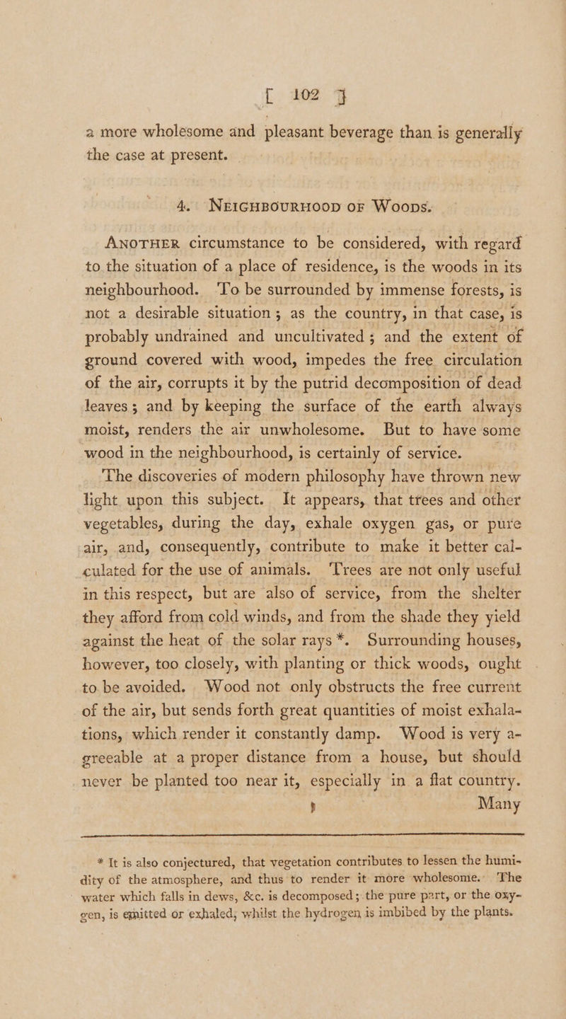 t ioe y a more wholesome and pleasant beverage than is generally the case at present. 4. NEIGHBOURHOOD oF Woops. ANOTHER circumstance to be considered, with regard to. the situation of a place of residence, is the woods in its neighbourhood. ‘To be surrounded by immense forests, is not a desirable situation; as the country, in that case, 1S probably undrained and uncultivated; and the extent of ground covered with wood, impedes the free circulation of the air, corrupts it by the putrid decomposition of dead leaves ; and by keeping the surface of the earth always moist, renders the air unwholesome. But to have some wood in the neighbourhood, is certainly of service. The discoveries of modern philosophy have thrown new light upon this subject. It appears, that trees and other vegetables, during the day, exhale oxygen gas, or pure air, and, consequently, contribute to make it better cal- culated for the use of animals. ‘Trees are not only useful in this respect, but are also of service, from the shelter they afford from cold winds, and from the shade they yield against the heat of the solar rays*. Surrounding houses, however, too closely, with planting or thick woods, ought to be avoided. Wood not only obstructs the free current of the air, but sends forth great quantities of moist exhala- tions, which render it constantly damp. Wood is very a- greeable at a proper distance from a house, but should never be planted too near it, especially in a flat country. . Many * It is also conjectured, that vegetation contributes to lessen the humi- dity of the atmosphere, and thus to render it more wholesome. ‘The water which falls in dews, &amp;c. is decomposed; the pure part, or the oxy- gen, is egnitted or exhaled, whilst the hydrogen is imbibed by the plants.