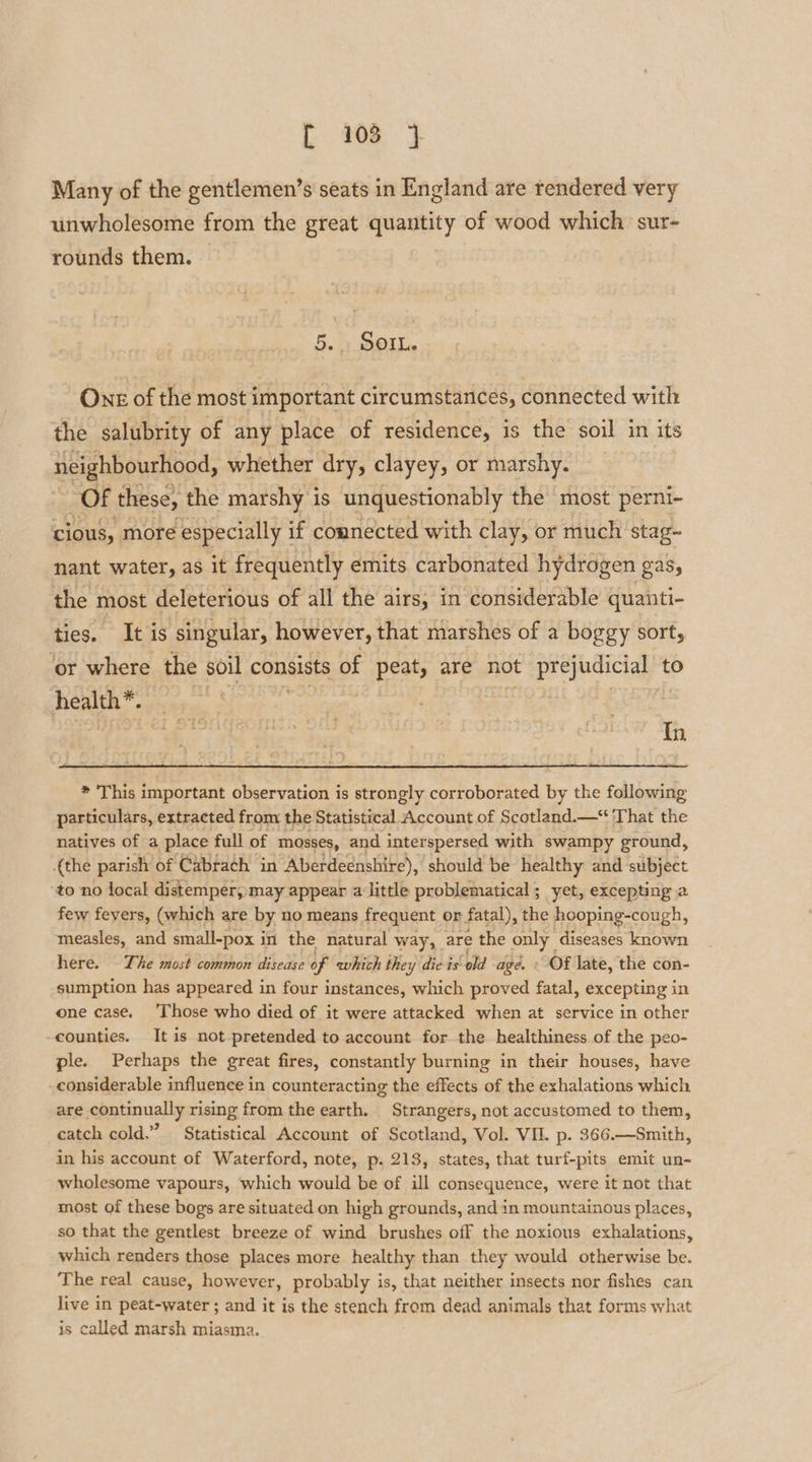 Many of the gentlemen’s seats in England are rendered very unwholesome from the great quantity of wood which sur- rounds them. 5. + SOL. One of the most important circumstances, connected with the salubrity of any place of residence, is the soil in its neighbourhood, whether dry, clayey, or marshy. | Of these, the marshy 1 is unquestionably the most perni- cious, more ‘especially i if connected with clay, or much stag- nant water, as it frequently emits carbonated hydrogen gas, the most deleterious of all the airs, in considerable quanti- ties. tis singular, however, that marshes of a boggy sort, ‘or where the soil consists of peat, are not pepaias to health» A f Feige 4 Tn * This important observation is strongly corroborated by the following particulars, extracted from the Statistical Account of Scotland. That the natives of a place full of mosses, and interspersed with swampy ground, {the parish of Cabrach in Aberdeenshire), should be healthy and subject to no local distemper, may appear alittle problematical; yet, excepting a few fevers, (which are by no means frequent or fatal), the hooping-cough, measles, and small-pox i in the natural way, are the eee diseases known here. © The most common disease of which the: -y die is ‘old age. « Of late, the con- sumption has appeared in four instances, which proved fatal, excepting in one case. ‘Those who died of it were attacked when at service in other counties. It is not pretended to account for the healthiness of the peo- ple. Perhaps the great fires, constantly burning in their houses, have considerable influence in counteracting the effects of the exhalations which are continually rising from the earth. Strangers, not accustomed to them, catch cold.” Statistical Account of Scotland, Vol. VIL. p. 366.—Smith, in his account of Waterford, note, p. 213, states, that turf-pits emit un- wholesome vapours, which would be of ill consequence, were it not that most of these bogs are situated on high grounds, and in mountainous places, so that the gentlest breeze of wind brushes off the noxious exhalations, which renders those places more healthy than they would otherwise be. The real cause, however, probably is, that neither insects nor fishes can live in peat-water ; and it is the stench from dead animals that forms what is called marsh miasma.