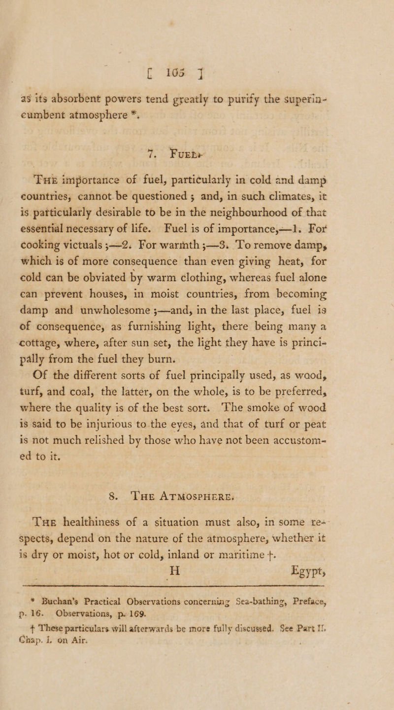 C ie] as its absorbent powers tend greatly to purify the superin- eumbent atmosphere *. 7, Fuente THE importance of fuel, particularly in cold and damp countries, cannot.be questioned 5 and, in such climates, it is particularly desirable to be in the neighbourhood of that essential necessary of life. Fuel is of importance,—1. For cooking victuals ;—2. For warmth ;—3. To remove damp, which is of more consequence than even giving heat, for cold can be obviated by warm clothing, whereas fuel alone can prevent houses, in moist countries, from becoming damp and unwholesome ;— and, in the last place, fuel is of consequence, as furnishing light, there being many a cottage, where, after sun set, the light they have is princi- pally from the fuel they burn. Of the different sorts of fuel principally used, as waod, turf, and coal, the latter, on the whole, is to be preferred, where the quality is of the best sort. ‘The smoke of wood is said to be injurious to. the eyes, and that of turf or peat is not much relished by those who have not been accustom- ed to it. 8. THe ATMOSPHERE. Tue healthiness of a situation must also, in some re-- spects, depend on the nature of the atmosphere, whether it is dry or moist, hot or cold, inland or maritime +. Bt Egypt, * Buchan’s Practical Observations concerning Sea-bathing, Preface, p. 16. Observations, p. 169. + These particulars will afterwards be more fully discussed. See Part I! Chap. L on Air: