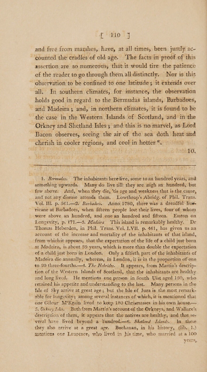 f{ M40 14 and freé from maushes, have, at all times, been justly ac- counted the cradles of old age. ‘Fhe facts in proof of this ‘assertion are so numerous, that it would tire the patience of the reader to go through them all distinctly. Nor 1s this ~ observation to be confined to one latitude; it extends over all. In southern climates, for instance, the observation holds good in regard to the Bermudas islands, Barbadoes, and Madeira; and, in northern climates, it is found to be the case in the Western Islands of Scotland, and’ in the Orkney and Shetland Isles ;\ and: this is no marvel, as Lord Bacon. observes, seeing the air of the sea doth heat ie cherish i in cooler regions, Hee &amp; cool i in hotter *. i Ki 010. 1. Rrnuke The inhabitants here: dive, some to an huridred years, and ‘something upwards. Many do live till they are nigh an hundred, but few above. And, when they die, ’tis age and weakness that is:the cause, and not any disease attends them. Lowthrap’s Abridg. of Phil, Trans. Vol. WL. p. 561.—2. Barbadocs. Anno 1780, there was a dreadful hue» ricane at Barbadoes, when fifteen people lost their lives, four of whom “were above an hundred, and one an hundred and fifteen. Easton on Longevity, p. (71.—3. Madeira ‘This island is remarkably healthy. Dr ‘Thomas Heberden, in Phil. Trans. Vol. LVIL p. 461, has given us an account of the increase and mortality of the inhabitants of that island, from whichit appears, that the expectation of the life of a child just born at Madeira, is about 39 years, which is more than double the expectation of a child just born in London. Only a fiftieth part of the inhabitants of Madeira die.annually, whereas, in London, it is in the proportion of one to 20 three-fourths. —4. The Hebrides. t appears, from Martin’s descrip~ tion of the Western Islands of Scotland, that the inhabitants are healthy and long lived. He mentions ene person in South Uist aged 130, who retained his appetite and understanding to the last. Many persons in the — Isle of Sky arrive at great age; but the Isle of Jura is the most remark- able for longevity; among several instances of which, it is mentioned that one Gilour M‘Krain lived to keep 180 Chrismasses in- his own house.— 5, Orkney Isles. Both from Martin’s account of the Orkneys, and Wallace’s description of them, it appears that the natives are healthy, and that. se- veral have lived beyond a bundred.—6. Shetland Islands. In these they also arrive at a great age. Buchanan, in his history, (lib. 1.) gaentions one Leurénce, who lived in his time, who married at a 100 Vearsy.