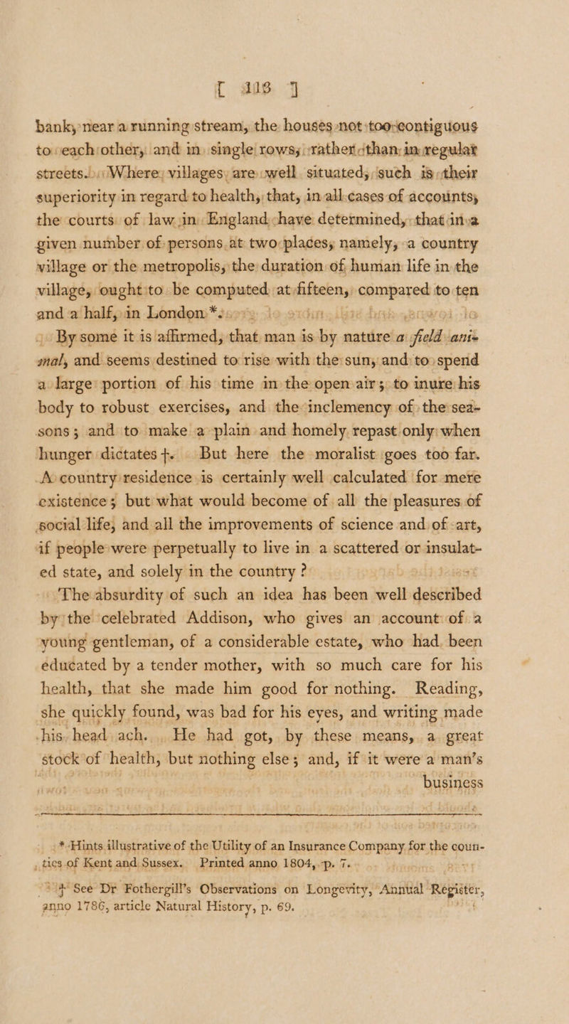 { 818. J bank, near a running stream, the houses not :tooxeontiguous to eachother, and in. single rows, :rather cthan: in regulat streets.) Where, villages, are .well. situated;,‘such is their superiority in regard to health, that, in all.cases of accounts, the courts: of law jin. England chave determined, that inva given number of persons. at two:placesy namely; a country village or the metropolis, the duration of human life in the village, oughtito. be comnppated at, sd ey econd to pa and a half, in London *. . tditts Lead hrs voi By some it is affirmed, that man is shia nature a falls allix mal, and seems destined to rise with the sun, and) to» spend a large portion of his time in the open air; to inure his body to robust exercises, and the inclemency of the:sea- sons; and to make a plain and homely. repast only: when hunger dictates+. But here the moralist goes too far. Ao country residence is certainly well calculated for mere existence; but what would become of all the pleasures of social life, and all the improvements of science and of -art, af people were perpetually to live in a scattered or insulat- ed state, and solely in the country ?. 1589 The absurdity of such an idea has been well desctibed pond the celebrated Addison, who gives an account of a young gentleman, of a considerable estate, who had. been educated by a tender mother, with so much care for his health, that she made him good for nothing. Reading, she quickly found, was bad for his eyes, and writing made his. head ach. . He had got, by these means, a. great stock of health, but nothing else; and, if it were a man’s Es business .* Hints Ltrgtr asia of the Utility of an Insurance Company for tee coun- , tics of Kent and Sussex. Printed anno 1804, -p. 7. “4 See Dr Fothergill’s Observations on Longevity, Annual ‘af eta ‘anno 1786, article Natural History, p. 69.