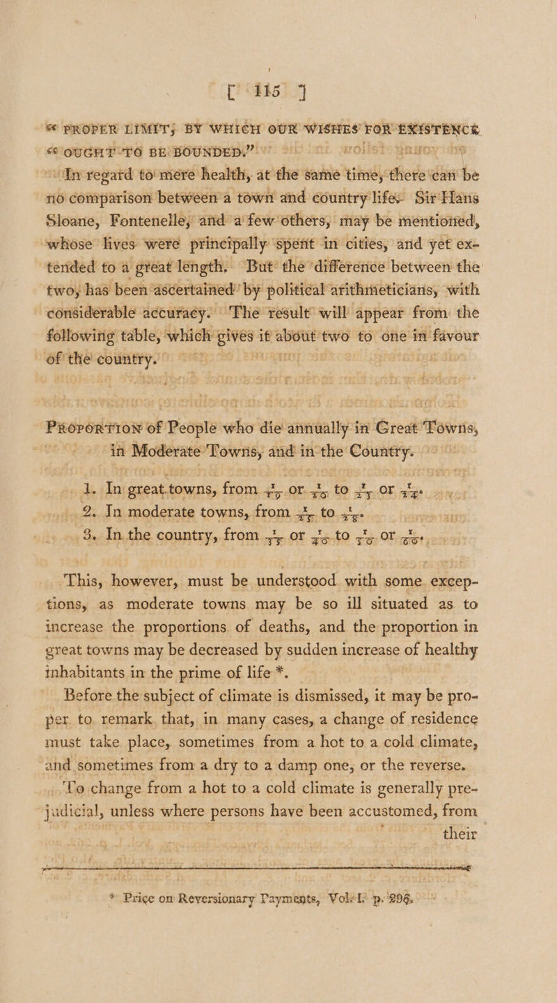 [os &amp; PROPER LIMIT) BY WHICH OUR WISHES’ FOR EXISTENCE, “OUGHT TO BE BOUNDED.” ~ volists gawoy i “fn regard to mere health, at the same time, there can’ be no comparison between a town and country life Sir Hans Sloane, Fontenelle, and a few others, may be mentioited, whose lives were principally ‘spent -in cities, and yet ex- tended fo a gteat length. But’ the ‘difference between the two, has been ascertained” by political arithmeticians, with considerable accuracy. The result’ will appear from the following table, | which Eee if bist two to one in favour i thie lye ot PU aa &lt;5 pa OT Pa PRororTiIo’ of People who die annually in Great Towns, in Moderate Towns, issih in apere mini ha at a great. towns, frory at or. =, ‘to sy OF. sige 2. In moderate towns, Baas See UO dete . * I hy r be ., 3, Inthe country, from 4 or y5.to 75.00 gi... ‘This, however, must be understood with some. excep- tions, as moderate towns may be so ill situated as to increase the proportions. of deaths, and the proportion in great towns may be decreased by sudden inerease of healthy inhabitants in the prime of life *. Before the subject of climate is dismissed, it may be pro- per. to remark, that, in many cases, a change of residence must take place, sometimes from a hot to a cold climate, and sometimes from a dry to a damp one, or the reverse. _'To change from a hot to a cold climate is generally pre- judicial, unless where persons have been accustomed, from their * Price om Reyersionary Payments, Vole ly p.'296,