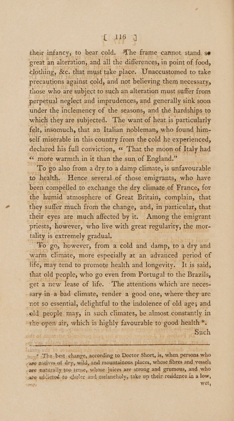 {: dsp y their infancy, to bear cold. he frame cannot stand, se great an alteration, and all the differences, i in point of food, clothing, &amp;e. that must ‘take place. Unaccustomed to take precautions against cold, and not believing them necessary, those who | are subject to such an alteration must suffer from perpetual neglect and imprudences, and generally sink soon under the inclemency of the seasons, and the hardships. to which they are subjected. The want ‘of heat. i is particularly felt, insomuch, that an Italian nobleman, who found him- self miserable i in this country from the cold he experienced, declared his full conviction, That the moon of Italy | had Bie: more warmth i in it than the sun. of England.” : i To ‘go : also from a dry to a damp climate, is unfavourable to health. Hence several.of those emigrants, _ who have been compelled to exchange the dry climate of France, for ‘the humid atmosphere of Great Britain, complain, that they suffer much from the change, and, in particular, that their eyes are much affected by it. Among the emigrant ‘priests, however, who live with great regularity, the mor- tality i is extremely gradual, “Fo ‘go, however, from a cold and damp, toa dry and warm _chmate, more especially at an advanced period of Tife, | may tend to promote health and longevity. It is said, that old people, who go even from Portugal to the Brazils, ‘get a new lease of life. The attentions which are neces- -sary-in-a bad climate, render a good one, where they are -not so essential, delightful to the indolence of old age; and s# T ht ert tapes according to sapped Short, i is, fhe persons a yho ee: patives.of dry, wild, and mountainous places, whose fibres and vessels vare naturally /too, tense,. whose juices are strong and grumous, and who ‘ware adcictedto choler and melancholy, take up their residence in a low, wet,