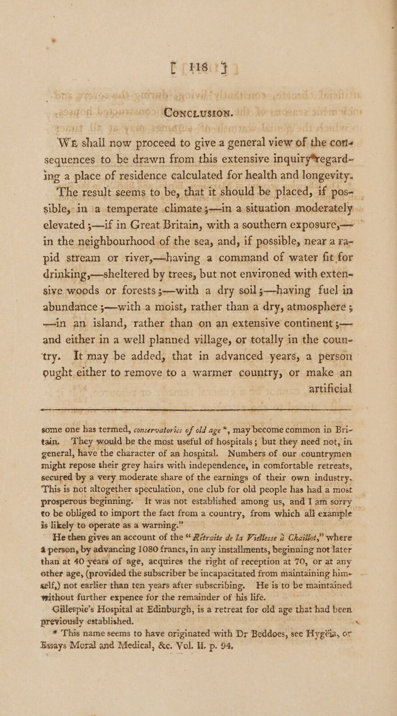 rus ‘CONCLUSION. We shall now proceed to give a general view of the corte sequences to be drawn from this extensive inquiry*regard~ ing a place of residence calculated for health and longevity. sible, in a temperate climate ;—in a situation moderately elevated ;—if in Great Britain, with a southern exposure,— in the neighbourhood of the sea, and, if possible, near a ra- pid stream or river,—having a command of water fit for drinking,—sheltered by trees, but not environed with exten- sive woods or forests;—with a dry soil;—having fuel in abundance ;—with a moist, rather than a dry, atmosphere ; —in an island, rather than on an extensive continent ;— and either in a well planned village, or totally in the coun- try. It may be added, that in advanced years, a person ought either to remove to a warmer country, or make an | artificial some one has termed, conservatories of old age *, may become common in Bri- tain. They would be the most useful of hospitals; but they need not, in general, have the character of an hospital. Numbers of our countrymen might repose their grey hairs with independence, in comfortable retreats, This is not altogether speculation, one club for old people has had a most prosperous beginning. It was not established among us, and Tam sorry is likely to operate as a warning.” He then gives an account of the “ Rétraite de la Viellesse &amp; sicnitabe where 4 person, by advancing 1080 francs, in any installments, beginning not later than at 40 yeare of age, acquires the right of reception at 70, or at any self,) not earlier than ten years after subscribing. He is to be maintained — further expence for the remainder of his life. Gillespie’s Hospital at micssoitied gb is a retreat for old age that had been previously established. * This name seems to have originated with Dr Beddoes, see Hygéia, or Basays Moral and Medical, &amp;c. Vol. H. p. 94. a