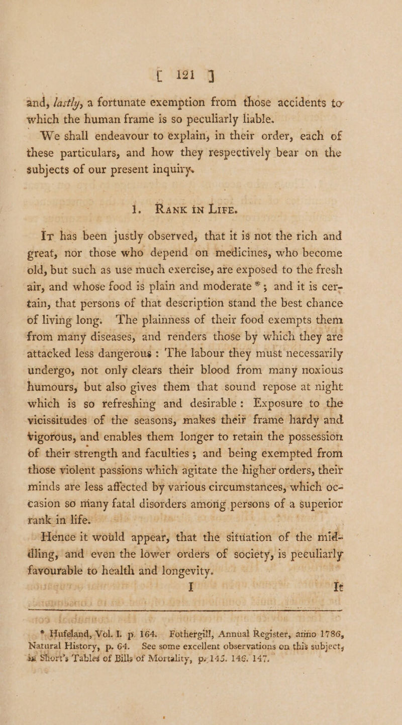 rh and, lastly, a fortunate exemption from those accidents to which the human frame is so peculiarly liable. - We shall endeavour to explain; in their order, each of these particulars, and how they respectively bear on the subjects of our present inquiry. 1, Rank in Lire. Ir has been justly observed, that it is not the rich and great, nor those who depend on medicines, who become old, but such as usé much exercise, are exposed to the fresh air, and whose food is plain and moderate *; and it is cer- tain, that persons of that description stand the best chance of living long. The plainness of their food exempts them from many diseases, and renders those by which they are attacked less dangerous : ‘The labour they must necessarily undergo, not only clears their blood from many noxious humours, but also gives them that sound repose at night which is so refreshing and desirable: Exposure to the vicissitudes of the seasons, makes theif frame hardy and vigorous, and enables them longer to retain the possession of their strength and faculties ; and being exempted from those violent passions which agitate the higher orders, their minds are less affécted by various circumstances, which oc- casion so miany fatal ai tenia amiorig persons of a Superior rank in life. - Hence it would appear, that ‘thé sittiation’ of the mids dling, and even the lower orders of society, is peeuliatly favourable to — and longevity. gun I opie 3 YS g0ieiesi le ’ : ; * Hufdand, Vol. 1. p. 164. Fothergill, Annual Register, atiio 1786, Natural History, p. 64. See some excellent observations on this subject, ‘axi Short’s Tables of Bills‘of Mortality, px 145. 146. 147.”