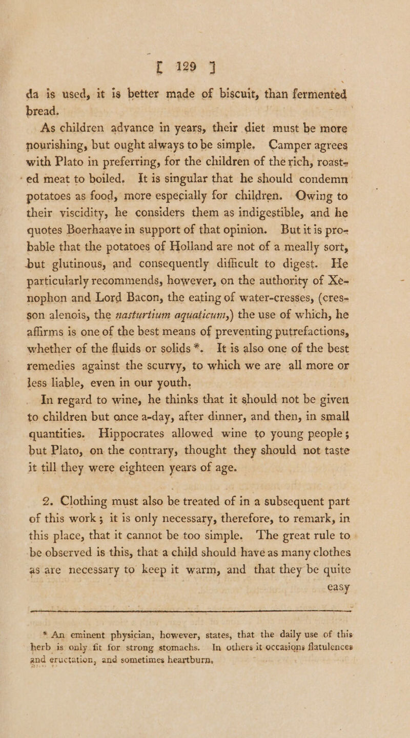 da is used, it is better made of biscuit, than fermented bread. | As children adyance in years, their diet must be more nourishing, but ought always tobe simple, Camper agrees with Plato in preferring, for the children of the rich, roast- -ed meat to boiled. It is singular that he should condemn potatoes as food, more especially for children. Owing to their viscidity, he considers them as indigestible, and he quotes Boerhaave in support of that opinion. But it is pro- bable that the potatoes of Holland are not of a meally sort, but glutinous, and consequently difficult to digest. He particularly recommends, however, on the authority of Xe- nophon and Lord Bacon, the eating of water-cresses, (cres- son alenois, the sasturtium aquaticum,) the use of which, he afirms is one of the best means of preventing putrefactions, whether of the fluids or solids*. It is also one of the best remedies against the scurvy, to which we are all more or less liable, even in our youth. In regard to wine, he thinks that it should not be given to children but once a-day, after dinner, and then, in small quantities. Hippocrates allowed wine to young people ; but Plato, on the contrary, thought they should not taste it till they were eighteen years of age. — 2. Clothing must also be treated of in a subsequent part of this work ; it is only necessary, therefore, to remark, in this place, that it cannot be too simple. The great rule to be observed is this, that a child should have as many clothes as are necessary to keep it warm, and that they be quite easy * An eminent physician, however, states, that the daily use of this herb is only fit for strong stomachs. In others it occasions flatulences and eructation, and sometimes heartburn.