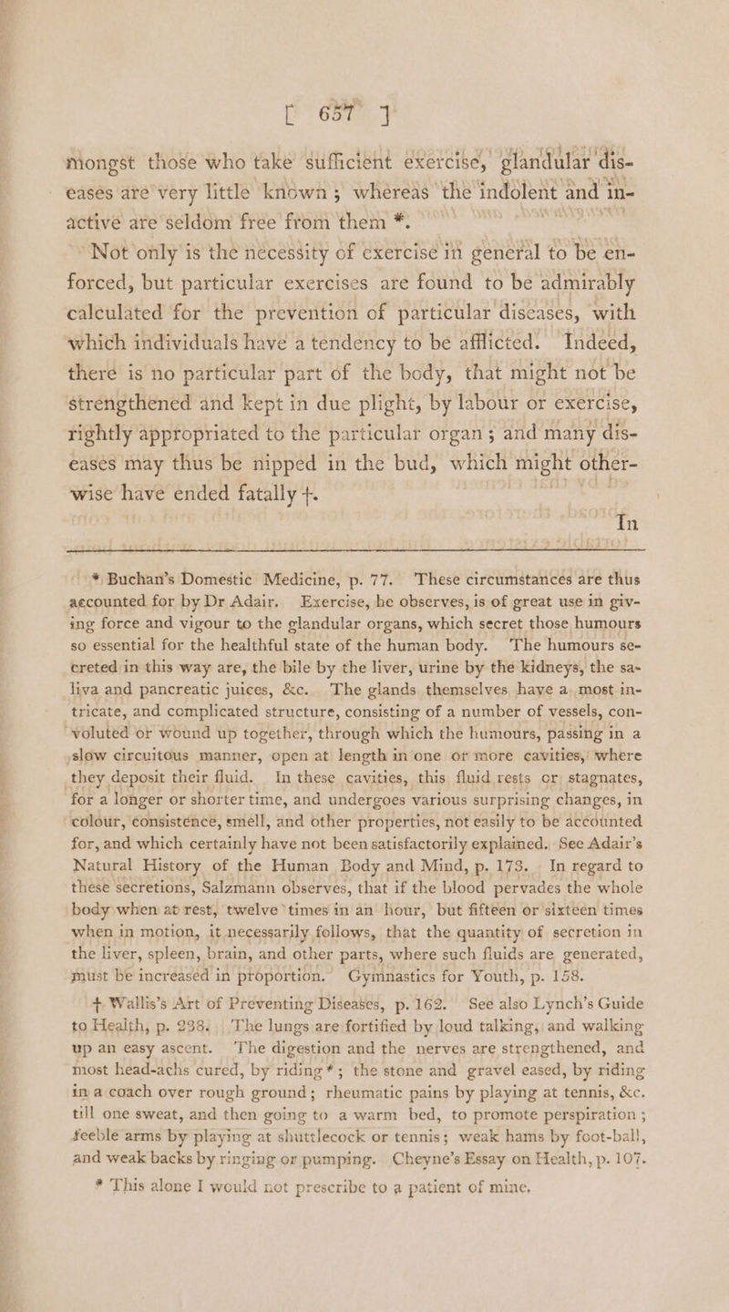 SNe | ace Mongst those who take sufficient exercise, glandular dis- eases are very little known ; whereas the indolent and 3 in- active are seldom free from them *. | i a a Not only is the necessity of exercise in general to be en- forced, but particular exercises are found to be admirably calculated for the prevention of particular diseases, with which individuals have a tendency to be afflicted. Indeed, there is no particular part of the body, that might not be strengthened and kept in due plight, by labour or exercise, rightly appropriated to the particular organ 3 and many dis- eases may thus be nipped in the bud, which might other- wise have ended fatally +. Tn * Buchan’s Domestic Medicine, p. 77. These circumstances are thus accounted for by Dr Adair, Exercise, he observes, is of great use in giv- ing force and vigour to the glandular organs, which secret those humours so essential for the healthful state of the human body. The humours se- ereted in this way are, the bile by the liver, urine by the kidneys, the sa~ liva and pancreatic juices, &amp;c. The glands themselves haye a.most in- tricate, and complicated structure, consisting of a number of vessels, con- voluted or wound up together, through which the humours, passing in a slow circuitous manner, open at length in one or more cavities, where they deposit their fluid. In these cavities, this fluid rests or stagnates, for a longer or shorter time, and undergoes various surprising changes, in colour, consistence, smell, and other properties, not easily to be accounted for, and which certainly have not been satisfactorily explained. See Adair’s Natural History of the Human Body and Mind, p. 173. . In regard to these secretions, Salzmann observes, that if the blood pervades the whole body when at rest, twelve times in an hour, but fifteen or sixteen times when in motion, it necessarily follows, that the quantity of secretion in the liver, spleen, brain, and other parts, where such fluids are generated, must be increased in proportion. Gymnastics for Youth, p. 158. + Wallis’s Art of Preventing Diseases, p.162. See also Lynch’s Guide to Health, p. 238. The lungs are fortified by loud talking, and walking up an easy ascent. ‘The digestion and the nerves are strengthened, and most head-achs cured, by riding *; the stone and gravel eased, by riding in a coach over rough ground; rheumatic pains by playing at tennis, &amp;c. till one sweat, and then going to a warm bed, to promote perspiration ; feeble arms by playing at shuttlecock or tennis; weak hams by foot-ball, and weak backs by ringing or pumping. Cheyne’s Essay on Health, p. 107. * This alone I would not prescribe to a patient of mine.