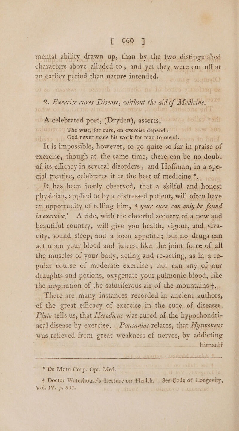 menital ability drawn up, than by the two distinguished characters above alluded to; and yet they were cut off at an earlier period than nature intended. 2. Exercise cures Disease, without the aid of Medicine. i A celebrated poet, (Dryden), asserts, The wise, for cure, on exercise depend : F ease God never made his work for man to mend. It is impossible, however, to go quite so far in praise of exercise, though at the same time, there can be no doubt of its efficacy in several disorders; and Hoffman, in a spe~ cial treatise, celebrates it as the best of medicine *. Ie has been justly observed, that a skilful and hhagest physician, applied to by a distressed patient, will often have am opportunity of telling him, ¢ your cure can only be found inexercise” A ride, with the cheerful scenery. of,a new and beautiful country, will give you health, vigour, and. viva- city, sound sleep, and a keen appetite; but no drugs can act upon your blood and juices, like the joint, force of all the muscles of your body, acting and re-acting, as in: a re- gular course of moderate exercise ; nor can. any, of our draughts and potions, oxygenate your pulmonic, blood, like the inspiration of the salutiferous air of the mountains+. There are many instances recorded in ancient.authors, of the great efficacy of exercise in the cureof diseases. Plato tells us, that Heredicus was cured of the hypochondri- acal disease by exercise. Pausanias relates, that Hysmoneus was relieved from great weakness of nerves, by addicting himself —_——- * De Motu Corp. Opt. Med. + Doctor Waterhouse’s ‘Lecture om Health, .See'Code of Longevity, Vol. IV. p. 547.