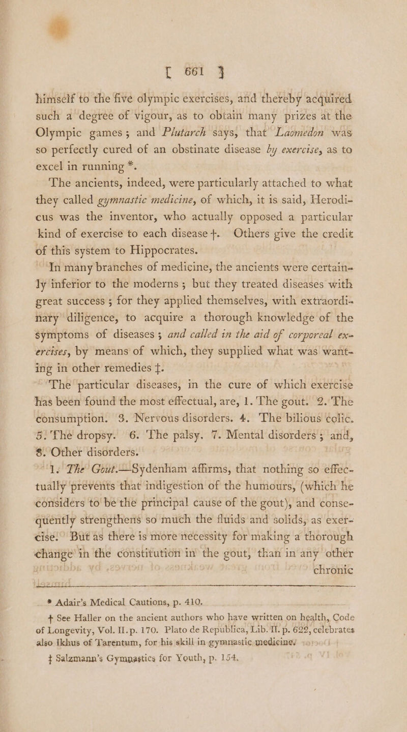 tr 861 3 himself to the five olympic exercises, and thereby acquired such a degree of vigour, as to obtain many prizes at the Olympic games; and Plutarch says, that Laomedon was so perfectly cured of an obstinate disease by exercise, as to excel in running *. The ancients, indeed, were particularly attached to what they called gymnastic medicine, of which, it is said, Herodi- cus was the inventor, who actually opposed a particular kind of exercise to each disease +. Others give the credit of this system to Hippocrates. “In many branches of medicine, the ancients were certain- ly inferior to the moderns ; but they treated diseases with great success ; for they applied themselves, with extraordi- nary diligence, to acquire a thorough knowledge of the symptoms of diseases ; and called in the aid of corporeal ex ercises, by means of which, they supplied what was want- ing in other remedies f. The particular diseases, in the cure of which exercise has been found the most effectual, are, 1. The gout. 2.'The a a 3. Nervous disorders. 4. The bilious colic. : The dropsy. 6. The palsy. 7. Mental disorders ; ; and, : Other disorders. “1s The Gout.—Sydenham affirms, that nothing so effec- tually ‘prevents that indigestion of the humours, (which he considers to be the principal cause of the gout), and conse- quently strengthens so much the fluids and solids, as exer- cise.’ But as there is more necessity for making a thorough nn in the constitution in the gout, than in any other | | chronic * Adair’s Medical Cautions, p. 410. + See Haller on the ancient authors who have written on health, Code of Longevity, Vol. II.p. 170. Plato de Republica, Lib. Il. p. 622, celebrates also Ikhus of Tarentum, for his skill in gymnastic medicine, t Salzmann’s Gymnastics for Youth, p. 154,
