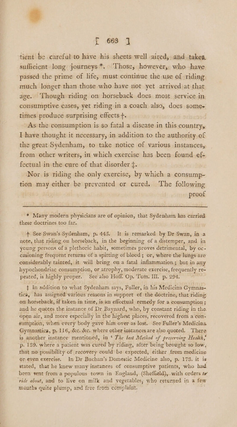 f 683 tient be careful to have his sheets well aired, and, takes. sufficient long journeys*. ‘Those, however, who have passed the prime of life, must continue the use of riding. much longer than those who have not yet arrived at that age. Though riding on horseback does most service in, consumptive cases, yet riding in a coach also, does somes times produce surprising effects f. As the consumption is so fatal a disease in this country, I have thought it necessary, in addition to the authority of the great Sydenham, to take notice of various instances,, from other writers, in which exercise has been found ef- fectual in the cure of that disorder +. , Nor is riding the only exercise, by which a consump- tion may either be prevented or cured. The following proof * Many modern physicians are of opinion, that Sydenham has carried these doctrines too far. + See Swan’s Sydenham, p. 445. It is remarked by Dr Swan, ina note, that riding on horseback, in the beginning of a distemper, and in young persons ofa plethoric habit, sometimes proves detrimental, by oc- casioning frequent returns of a spitting of blood; or, where the lungs are considerably tainted, it will bring ona fatal inflammation; but in any hypochondriac consumption, or atrophy, moderate exercise, frequently re- peated, is highly proper. See also Hoff. Op. Tom. III. p. 294. ¢ In addition to what Sydenham says, Fuller, in his Medicina Gymnas- tica, has assigned various reasons in support of the doctrine, that riding on horseback, if taken in time, is an eflectual remedy for a consumption ; and he quotes the instance of Dr Baynard, who, by constant riding in the. open.air, and more especially in the highest places, recovered from a con- sumption, when every body gave him over as lost. See Fuller’s Medicina Gymunastica, p; 116, &amp;c. &amp;c. where other instances are also quoted. ‘There. is another instance mentioned, in ‘ The best Method of preserving Health, p. 129. where a patient was cured by riding, after being brought so low, that no possibility of recovery could be expected, either from medicine or, even exercise. In Dr Buchan’s Domestic Medicine also, p. 173. it is stated, that he knew many instances of consumptive patients, who had been sent from a populous town in England, (Sheffield), with orders te ‘ride about, and to live on milk and vegetables, who returned in a few months quite plump, and free from complaint,