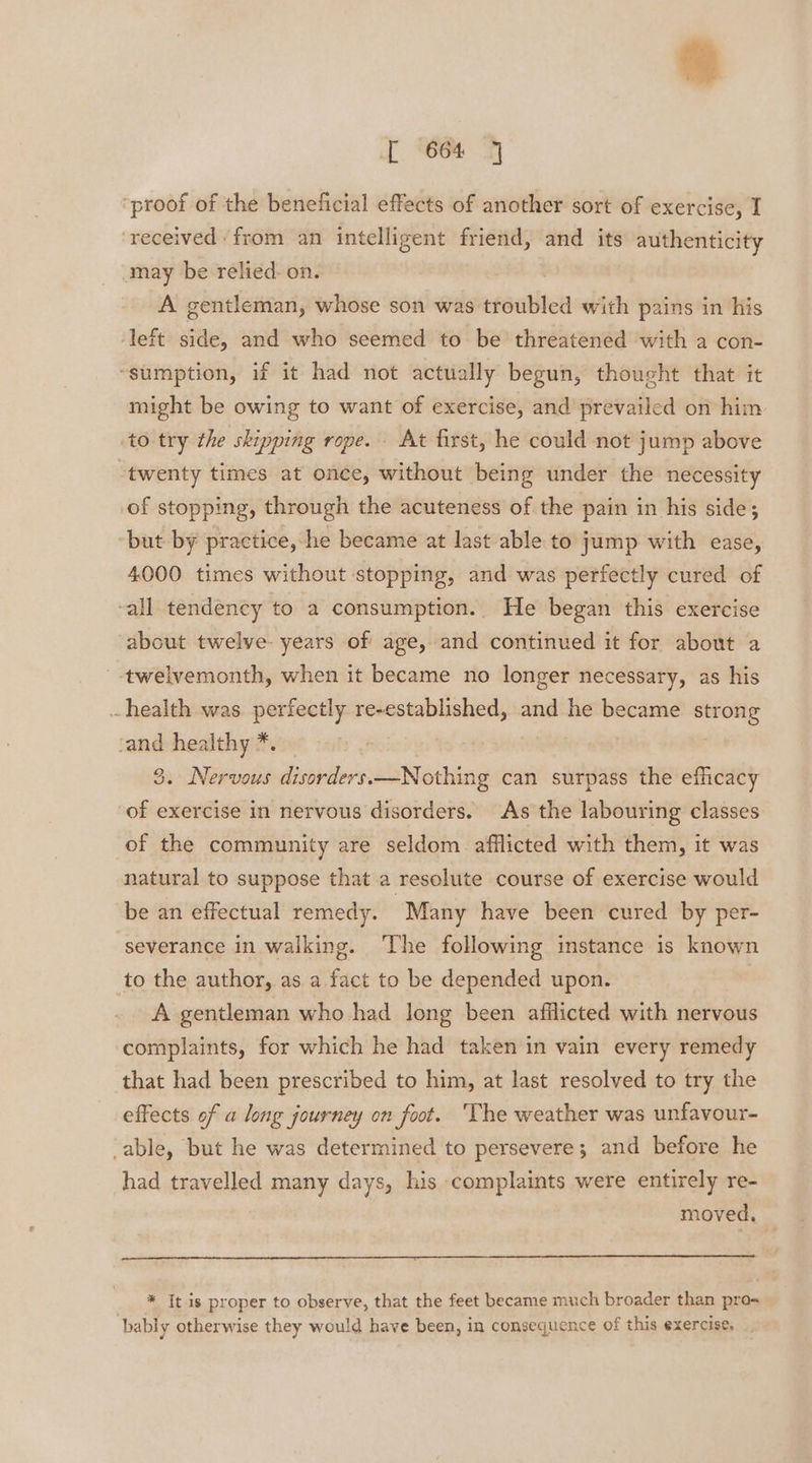 “proof of the beneficial effects of another sort of exercise, I received ‘from an intelligent friend, and its authenticity may be relied: on. A gentleman, whose son was troubled with pains in his ‘left side, and who seemed to be threatened with a con- “sumption, if it had not actually begun, thought that it might be owing to want of exercise, and prevailed on him to try the skipping rope. At first, he could not jump above “twenty times at once, without being under the necessity of stopping, through the acuteness of the pain in his side; but by practice,-he became at last-able to jump with ease, 4000 times without stopping, and was perfectly cured of -all tendency to a consumption.. He began this exercise about twelve. years of age, and continued it for about a twelvemonth, when it became no longer necessary, as his health was perfectly re-established, and he became strong cand healthy *. 3. Nervous disorders.—Nothing can surpass the efficacy of exercise in nervous disorders. As the labouring classes of the community are seldom afflicted with them, it was natural to suppose that a resolute course of exercise would be an effectual remedy. Many have been cured by per- severance in walking. ‘The following instance is known to the author, as a fact to be depended upon. A gentleman who had long been afilicted with nervous complaints, for which he had taken in vain every remedy that had been prescribed to him, at last resolved to try the effects of a long journey on foot. The weather was unfavour- able, but he was determined to persevere; and before he had travelled many days, his complaints were entirely re- moved, * It is proper to observe, that the feet became much broader than pro- bably otherwise they would have been, in consequence of this exercise,