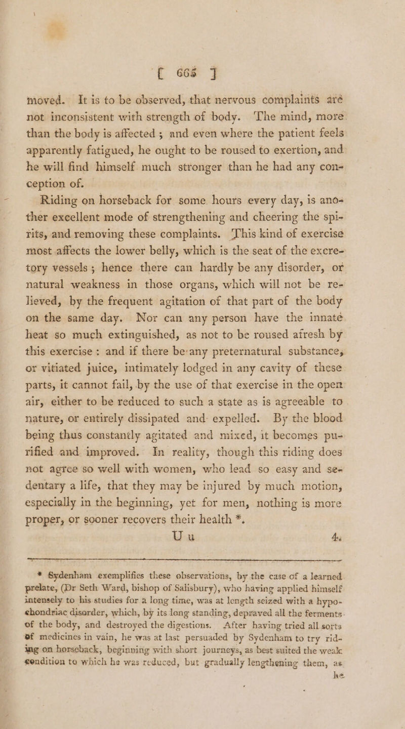 moved. It is to be observed, that nervous complaints aré not inconsistent with strength of body. The mind, more than the body is affected ; and even where the patient feels apparently fatigued, he ought to be roused to exertion, and. he will find himself. much stronger than he had any con- ception of. Riding on horseback for some hours every day, is ano- ther excellent mode of strengthening and cheering the spi- Tits, and removing these complaints. ‘This kind of exercise most affects the lower belly, which is the seat of the excre- tory vessels; hence there can hardly be any disorder, or natural weakness in those organs, which will not be re- lieved, by the frequent agitation of that part of the body on the same day. Nor can any person have the innate heat so much extinguished, as not to be roused afresh by this exercise : and if there be:any preternatural substance, or vitiated juice, intimately lodged in any cavity of these parts, it cannot fail, by the use of that exercise in the oper air, either to be reduced to such a state as is agreeable to. nature, or entirely dissipated and: expelled. By the blood being thus constantly agitated and mixed, it becomes pu- rified and improved. In reality, though this riding does not agree so well with women, who lead so easy and ses dentary a life, that they may be injured by much motion, especially in the beginning, yet for men, nothing is more proper, or sooner recovers their health *. Uu Ae, * Sydenham exemplifies these observations, by the case of a learned prelate, (Dr Seth Ward, bishop of Salisbury), who having applied himself utensely to his studies for a long time, was at length seized with a hypo- ehondriac disarder, which, by its long standing, depraved all the ferments- of the body, and destroyed the digestions. After having tried all sorts ef medicines in vain, he was at last persuaded by Sydenham to try rid- ing on horseback, beginving with short journeys, as best suited the weak sendition to which he was reduced, but gradually lengthening them, as ; he