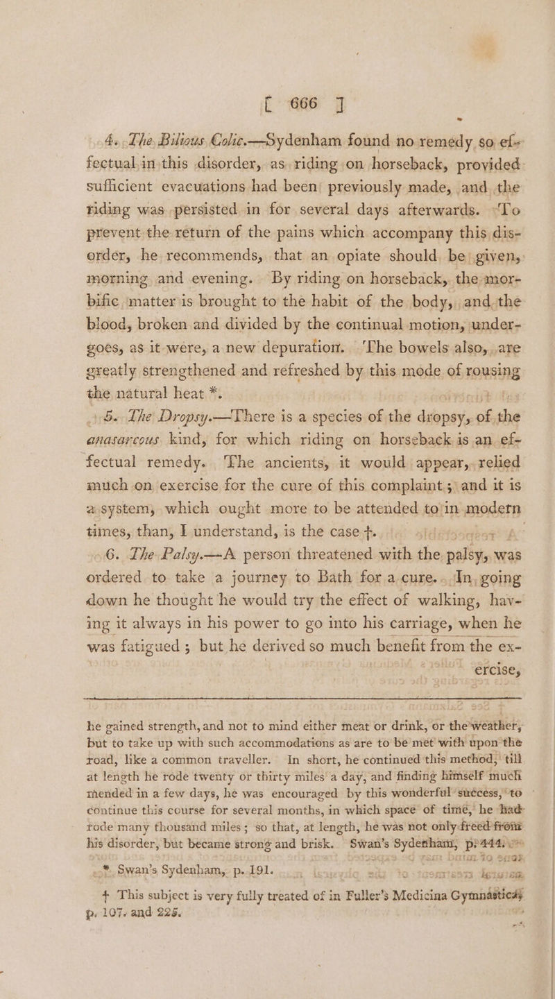 4. The Bilious Colic—Sydenham found no remedy so ef fectual.in.this disorder, as, riding on horseback, provided: sufficient evacuations had been) previously made, and. the riding was. persisted in for several days afterwards. “To prevent the return of the pains which accompany this dis- order, he recommends, that an opiate should, be) given, morning and evening. By riding on horseback, the mor- bific matter is brought to the habit of the body, and the blood, broken and divided by the continual motion, under- goes, as it were, a new depuration. ‘The bowels also, are greatly strengthened and refreshed by this mode of rOMeHA the natural heat *. $. The Dropsy.—There is a species of the prwne of, es anasarcous kind, for which riding on horseback is an ef-+ fectual remedy. ‘Fhe ancients, it would appear,. relied much on exercise for the cure of this complaint.;\ and it is a system, which ought more to be attended to/in.modetn times, than, I understand, is the case +. sldasebeeta” 6. The Palsy.—A person threatened with the oslistont was ordered to take a journey to Bath for a cure...In, going <lown he thought he would try the effect of walking, hav- ing it always in his power to go into his carriage, when he was fatigued ; pul he derived 6) sinters benefit from the ex- ercise, he gained strength, and not to mind either meat or drink, or the’weather, but to take up with such accommodations as are to be met with upon the road, like a common traveller. In short, he continued this method,’ till at length he rode twenty or thirty miles’ a day, and finding himself duet mended in a few days, he was encouraged by this wonderful suécess,‘to — continue this course for several stich in which space of time, he had rode many thousand miles; so that, at length, he was not only: soit ese his disorder, but became strong and brisk. Swan’ 8 sai ere pe4a4aso ed ital is “41a “ * Swan's Sydenham, p. 191. ISH ESTA te laise + This subject is very fully treated of in Fuller’s Medicina hae p. 107. and 225. 2 neh