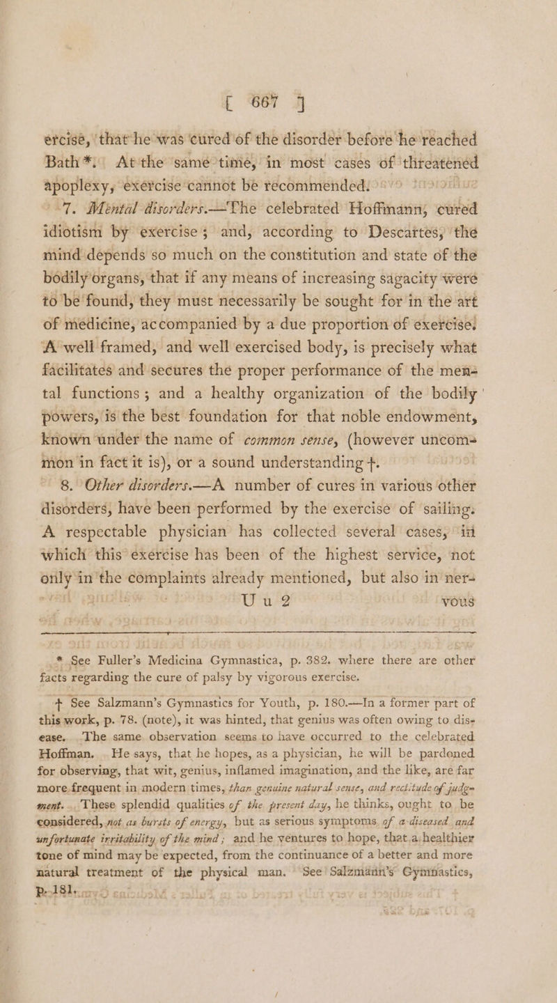 ercisé, that ‘he was ‘cured of the disorder before he reached Bath*; At the same time, in most cases of threatened eeeys exercise cannot be recommended. | “7, Mental disorders —The celebrated alleiaen cured idiotism by exercise 5 and, according to Descartes, the mind depends so much on the constitution and state of the bodily organs, that if any means of increasing sagacity were to be found, they must necessarily be sought for in the art of medicine, accompanied by a due proportion of exercise. ‘A well framed, and well exercised body, is precisely what facilitates and secures the proper performance of the men= tal functions; and a healthy organization of the bodily ' powers, is the best foundation for that noble endowment, known under the name of common sense, (however uncom- mon in fact it is), or a sound understanding +. | 8. Other disorders —A number of cures in various other disorders, have been performed by the exercise of sailing. A respectable physician has collected several cases, ‘ii which this exercise has been of the highest service, not — in’ See oer already mentioned, but also in ner- “y , Wu? vous * ie Pulls Medicina Gymnastica, p. 382. where there are other facts regarding the cure of palsy by vigorous exercise. + ‘See Salzmann’s Gymnastics for Youth, p. 180.—In a former part of this work, p. 78. (note), it was hinted, that genius was often owing to diss ease.. .The same. observation seems to have occurred to the celebrated Hoffman. . He says, that he hopes, as a physician, he will be pardened for observing, that wit, genius, inflamed imagination, and the like, are far more.frequent in modern times, than genuine natural sense, and rectitude of judg ment... These splendid qualities of the present day, he thinks, ought to be considered, not as bursts of energy, but as serious syinptoms. of a-diseased and unfortunate irritability of the mind; and he ventures to hope, that,a:healthier tone of mind may be expected, from the continuance of a better and more natural treatment of the physical man. See! Salzmann’s Gyninastics, Pe 4181... :