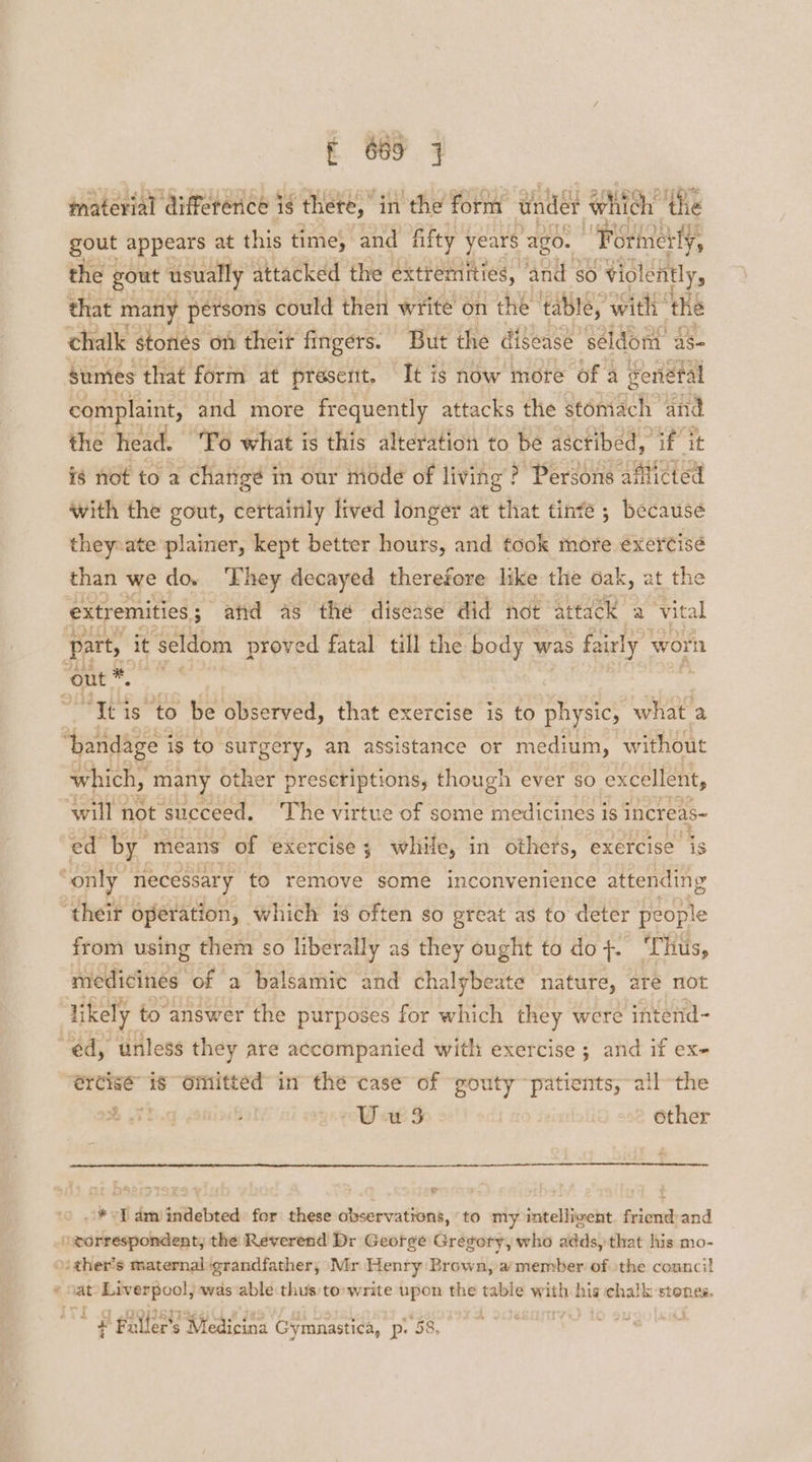 material difference is thete, in the form under wh hich’ the gout appears at this time, and fifty years ‘ago. “Forineity, the gout usually attacked the extremities, “and Se} ‘Violently, that many persons could then write on the table, ‘with: the chalk stones on theit fingers. But the disease’ seldom as- sumes that form at present. It is now more of a genetal complaint, and more frequently attacks the stomach and the head. “Po what is this alteration to be ascribed, if it is not to a changé in our mode of living ? Persons Aisi with the gout, certainly lived longer at that tinté ; because they-ate plainer, kept better hours, and took more exercise than we do. ‘Fhey decayed therefore like the oak, at the extremities ; 3; atid as the disease did hot “attack a ‘vital part, it seldom proved fatal till the body was fairly worn out ™. seas “Tei is to be observed, that exercise is to physic, ae ‘bandage i is to surgery, an assistance or medium, without which, many other prescriptions, though ever so excellent, will not ‘succeed, The virtue of some medicines is increas~ ed by means of exercise ; while, in others, exercise js ~only necessary to remove some inconvenience attending “their operation, which 18 often so great as to deter people from using them so liberally as they ought to do tT ‘Thus, medicines of a balsamic and chalybeate nature, are not likely to answer the purposes for which they were intend- “éd, unless they are accompanied with exercise ; and if ex- ercise” 16 “Omitted in the case of “gouty patients, -all-the % U-u 3 other * ef am indebted: for these observations, to my intelligent. friend and A ll the Reverend Dr Geotge Gregory, who adds, that his mo- sther’s maternal grandfather, Mr Henry Brown, a member of the council # Nat: papier ny was able thus to:write upon the table wath his chalk-stones. ; t g ra Faller’s Medicina Gymnastica, p\ 58,