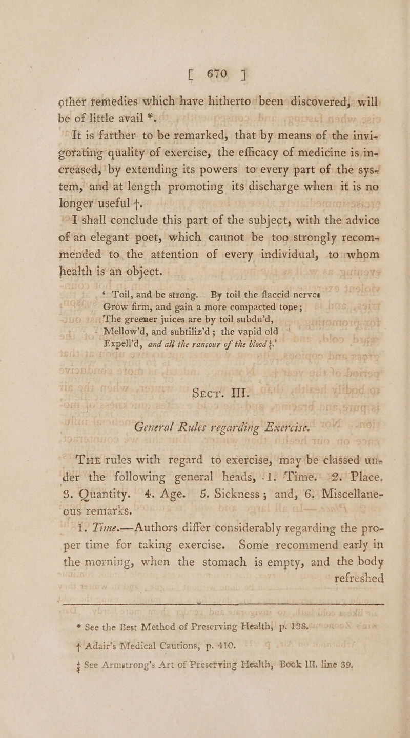 other temedies which have hitherto been usual will) be of little avail *. | 7 “It is farther to be remarked, that by means ‘8 dhe: invi« gorating quality of exercise, the efficacy of medicine is in- creased, ‘by extending its powers to every part of the sys- tem, and at length promoting its discharge when: it is no iil sk useful +. 09 ~T shall conclude this part of the subject, with ‘i Rie of an elegant poet, which cannot be too strongly recom- mended to the attention of every individual, to/whom health is an object. ‘ Toil, and be strong. By toil the flaccid nerves Grow firm, and gain a more compacted tone; - Phe greemer juices are by toil subdu’d, - Mellow’d, and subtiliz’d ; the vapid old Expell’d, aad all the rancour of the blood }.’ Sect. If. Os tbody General Rules regarding Exercise. Tuer rules with regard to exercise, may be classed un- der the following general heads, ’. 1) ‘Times: 2.’ Place, 8. Quantity. 4. Age. 5. Sickness; and, 6: Miscellane- ous remarks. LE. Eide SIRT | 1. Time.—Authors differ considerably regarding the pro- per time for taking exercise. Some recommend early in the morning, when the stomach is empty, and the body refreshed * See the Best Method of Preserving Health, p. 138. + Adair’s Medical Cat utions, p. 410. } See Armstrong's Art of Presetving Health,’ Book 1, line 39.