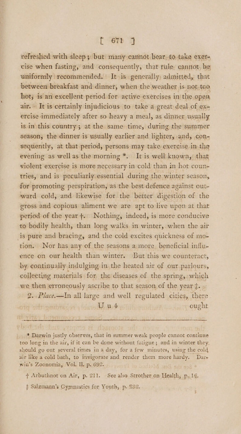 tT “ers. “7 refreshed with sleep 5: but’ many cannot bear,-totake exer ‘cise when fasting, and consequently, that tule cannot, be uniformly recommended. | It is. generally; admitted, that between breakfast and dinner, when the weather is not. tco hot; isan excellent period for active exercises in’ the open air.» It is certainly injudicious to take a great deal of ex- ercise immediately after so heavy a meal, as dinner usually is in this country; at the same time, during the summer season, the dinner is usually earlier and lighter, and, con- sequently, at that period, persons may take exercise in the evening as wellas the morning *. It is well known,’ that violent exercise 1s more necessary in cold than in hot coun- tries, and is peculiarly essential during the winter season, for promoting perspiration, as the best defence against out- ward cold, and likewise for the better digestion of the gross and copious aliment we are apt to live upon at that period of the year +. Nothing, indeed, is more conducive to bodily health, than long walks in winter, when the air is pure and bracing, and the cold excites quickness of mo- tion. Nor has any of the seasons a more. beneficial influ- ence on our health than winter. But this we counteract, by continually indulging in the heated air of our parlours, collecting materials for the diseases of the spring, which we then jerroneously ascribe to that season of the year t. 2. Place.—In all large and weil regulated cities, there. Uul | ought * Darwin justly observes, that in summer weak people cannot continue too long in the air, if it can be done without fatigue; and in winter they. should go out several times ina day, for a few minutes, using the cold air like a cold bath, to invigorate and render them more hardy. Darr win’s Zoonomia, Vol. IL, p. 692. ¢ Arbuthnot on Air, p. 211. See also Strother on Health, .p..164. ¢ Salzmann’s Gymnastics for Youth, p. 232.