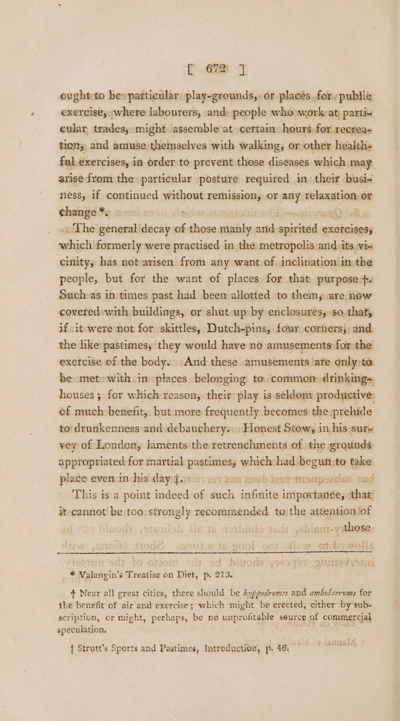 ought-to bes particular play-grounds,.or places for public exercise, where labourers, andpeople who work: at; parti« cular tradesy.m might: assemble at certain hours for recrea< tion; and amuse/themselves with walking, or other health- ful. exercises, in order to prevent those diseases which may arise from the. particular posture required in their busi- ness, if continued without remission, or any slandtinns or change *. « , ink -o/Khe general decay of those eal atch scaiaida EXETCISESs which formerly were practised in the metropolis and its vi- cinity; has not arisen from any want of inclination in the people, but for the want of places. for that purpose: Suchas intimes past had been allotted to them, are now covered with buildings, or shut up by enclosures, so. that, if it were not for skittles; Dutch-pins, four corners; and the hke pastimes, they would have no amusements-forothe exercise of the body. And these amusements are only:to be ometo with in places belonging to common drinking», houses; for which:reason, their play is seldom productive: of much-benefit, but more frequently becomes the prehide to drunkenness and debauchery. Honest Stow, in, his sur+ vey of London, laments the retrenchments of the grounds appropriated for martial pastimes; which had ish take place even in his day 4. O1 Jon aseb wsT snoupyedue sud This is a point indeed of such ial icipated that, it cannot be too strongly recommended to) the attention! ‘of r~yithese > M4 : t FONT Valangin’s Treatise on Diet, p. 213. + Near all great cities, there should be Ayppodromes and ambulaerums for the benefit of air suis exercise ; which might be erected, either es speculation, BORLA { Strutt’s Sports and Pastimes, Introduction, p. 46