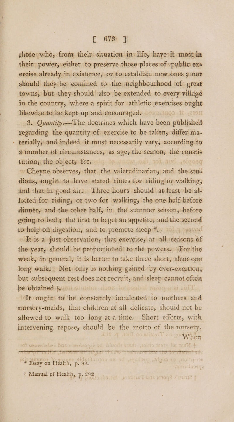 thoseowho, fronr their situation ini life, hayeoit most in their) power, either to preserve those places:of vpublic exe ercise already in existence, or to establish new_ones j:nor should they be confined to the meighbourhood ‘of: great towns, but they should also be extended to every village in the country, where a spirit for athletic exercises ought likewise to be kept up and encouraged. 3. Quantity—The doctrines which have Nate ptiblished regarding the quantity of exercise to be taken, differ ma- teriaily, and indeed it must necessarily vary, according to a number of circumstances, as age, the season, the constis eijencans the objects &amp;c. bs Cy Cheyne observes, that the valetudinariany and the stue dious,; ought to have stated times for riding or walking, and that in good air. Three hours should atleast be al- lotted for riding; or two for walking, the one half before dinnéry and the other half, in the summier season, before going 'to bed; the first to beget an appetite, and the second tovhelp on digestion, and to. promote sleep *.. E oganod It is a just observation, that exercises at all ‘seasons of the year, should. be proportioned’ to the powers: >For the weak, in general, it is better to take three short, thar one long walk. Not only is nothing gained ‘by over-exertion, but subsequent rest does not recruit, and sleep'cannot often be obtained +, 3 ‘It ought: to ‘be constantly inculcated to mothers and nursery-maids, that children at all delicate, should not be allowed to walk too long atatime. Short efforts, with intervening repose, should be the motto of the nursery, When fi Essay on Health, p. 98. ¢ Manual of Health,. p, 292.