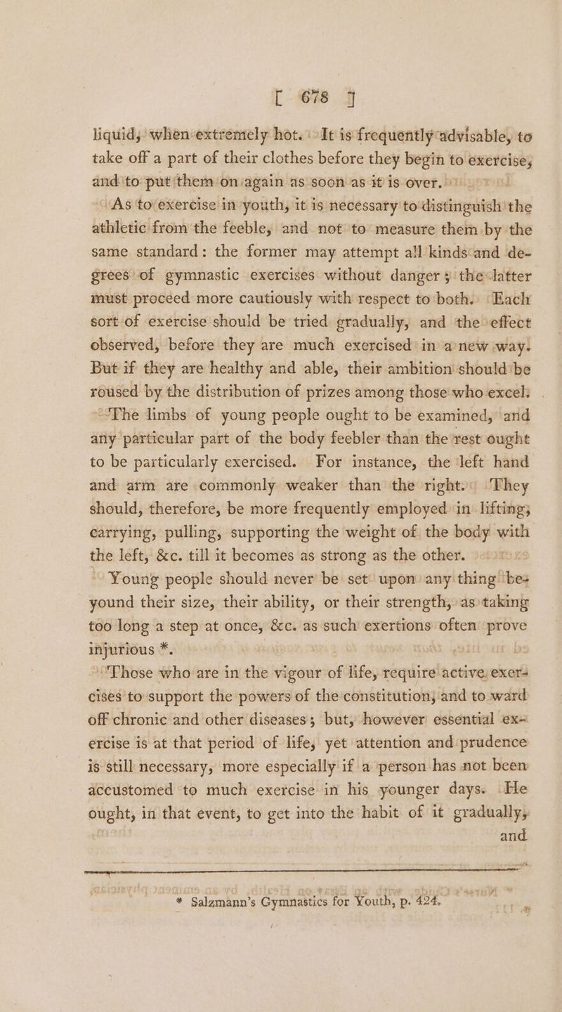 Core liquid; when-extremely hot.‘ It is frequently advisable, to take off a part of their clothes before they begin to exercise, and to put them on again as soon as it is over. As tovexercise in youth, it is necessary to distinguish the athletic’ from the feeble, and not to measure them by the same standard: the former may attempt all kinds‘and de- grees of gymnastic exercises without danger ¥ the latter must proceed more cautiously with respect to both. ‘Eacly sort of exercise should be tried gradually, and the effect observed, before they are much exercised’ in anew way. But if they are healthy and able, their ambition shouldbe roused by the distribution of prizes among those who excel: “The limbs of young people ought to be examined, and any particular part of the body feebler than the rest ought to be particularly exercised. For instance, the ‘left hand and arm are commonly weaker than the right. They should, therefore, be more frequently employed in lifting; carrying, pulling, supporting the weight of the body with the left, &c. till it becomes as strong as the other. Young people should never be set upon) any thing ‘bes yound their size, their ability, or their strength, as taking too long a step at once, &c. as such exertions often prove injurious *. | Those who are in the vigour of life, require active: exer- cises to support the powers of the constitution, and to ward off chronic and other diseases; but, however essential ex= ercise is at that period of life, yet attention and prudence is still necessary, more especially if a person has not been accustomed to much exercise in his younger days. He ought, in that event, to get into the habit of it gradually, and ~ 7 enath. * Salgmann’s Gymnastics for Youth, p:. 424. tans e