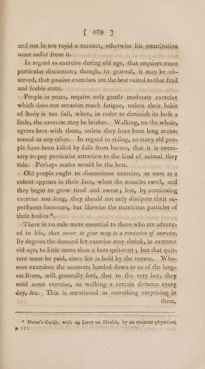 [ em and not, tai too rapid, a, manner, otherwise , his, ssanstititipa must-suffer from it. ; ae ch In regard to,exercise during ar age, aaah oltumaaticions particular discussion; though,in, general, it. may, be /ob- served, that: passive exercises are the best suited to that frail and feeble state. elas ' pe ~ People: in years, require only gentle seallatad exercise whith doesnot occasion much fatigue, unless..their, habit of body is too full, when, in order to diminish its bulk a little, the: exercise. may be brisker. Walking, on the whole, agrees best with them, unless they have been long accus- tomed to any other. In regard to riding, so many, old peo- ple have»been killed by falls from horses, that..it is neces~ sary, to;pay particular attention to the kind of animal they rides, -Perhaps mules would be the best. - Old people, ought to discontinue exercise, as soon asa cont appears in their face,, when the muscles. swell, and they begin to, grow tired and sweat; lest, by continuing exercise too long, they should not only dissipate their su- perfluous: humours, but likewise the nutritious. particles of their:bodies *., . »/ There isno:rule ‘more dustial to those shen are i ae ed in life, than never to give way to a remission of exercise, By degrees the demand for exercise may shrink, in extreme old age; to little more than a bare quit-rent ;_ but that, quit- rent must be paid, since life is held by the tenure... Who- ever examines the accounts handed.down to us of the long- est livers, will, generally find, that, to the very, last, they used some exercise, as walking.a certain distance every day, &c... This is mentioned as something surprising, in them, * Nurse’s Guide, with ap Essay on Exealthy by an eminent planiciant