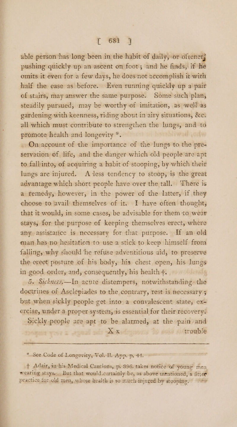 able person ‘has long been in the habit of daily, or oftener, pushing quickly up an ascent on foot; and he finds, if ‘he omits it even for a few days, he does not accomplish it with half the ease as before. Even running quickly up a pair of stairs, may answer the same purpose. Some such planj steadily pursued, may be worthy of imitation, as well as gardening with keenness, riding about in airy situations, &c. all which must contribute to strengthen the lungs, and to promote health and longevity *. | On:account of the importance of the lungs to the pre- servation of life, and the danger which old people are apt to falbinto, of acquiring a habit of stooping, by which their lungs are injured. Aess tendency to stoop, is the great advantage which short people have over the tall. Where is a remedy, however, in the power of the latter, if they choose to ‘avail themselves of it. I have often thought; that it would, in some cases, be advisable for them to wear stays, for the purpose of keeping themselves erect, where any) assistance is necessary for that purpose. If an old man has no hesitation to use a stick to keep himself from falling, why should ‘he refuse adventitious aid, to preserve the erect posture of his body, his chest open, his lungs in good order, and, consequently, his health +. shy 5. Sickness.—In acute distempers, notwithstanding the doctrines of Asclepiades to the contrary, rest is necessary 3 but when sickly people get into a convalescent state, ex- ercise, under.a proper system, ‘is essential for their recovery: vickly people are apt to be alarmed, at the pain. and Xx i eam <toromble * See Code of Longevity, Vol. Il. App. p, 44. + Adair, in*his Medical Cautions, p. 396. takes notice “of youne men wearing stays... But that would .certainly be, as above mentioned, a fittet practice for.old men, whose health is so much injured by stooping.” Se