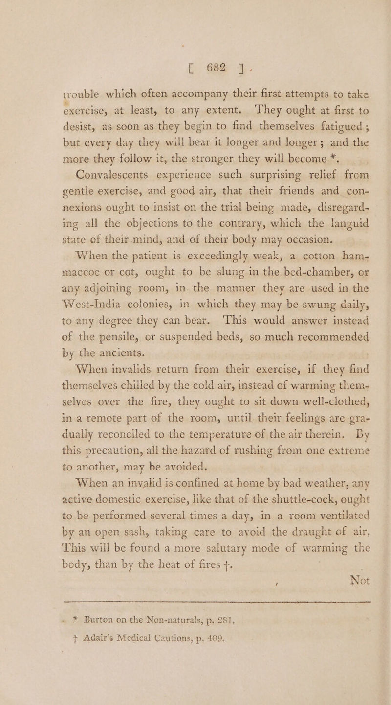 E 6e@ 4. trouble which often accompany their first attempts to take exercise, at least, to any extent. ‘They ought at first to desist, as soon as they begin to find themselves fatigued ; but every day they will bear it longer and longer; and the more they follow it, the stronger they will become *. Convalescents experience such surprising relief from gentle exercise, and good air, that their friends and con- nexions ought to insist on the trial being made, disregard- ing all the objections to the contrary, which the languid state of their .mind, and of their body may occasion. When the patient is exceedingly weak, a cotton ham- maccoe or cot, ought to be slung in the bed-chamber, or any adjoining room, in the manner they are used in the West-India colonies, in which they may be swung daily, to any degree they can bear. ‘This would answer instead of the pensile, or suspended beds, so much recommended by the ancients. When invalids return from their exercise, if they find themselves chilled by the cold air, instead of warming them- selves over the fire, they ought to sit down well-clothed, in a remote part of the room, until their feelings are gra- dually reconciled to the temperature of the air therein. By this precaution, all the hazard of rushing from one extreme to another, may be avoided. When an invahd is confined at home by bad weather, any active domestic exercise, like that of the shuttle-cock, ought to be performed several times a day, in a room ventilated by an open sash, taking care to avoid the draught of air, This will be found a more salutary mode of warming the body, than by the heat of fires +. : Not * Burton on the Non-naturals, p, 281, + Adair’s Medical Cautions, p, 409.