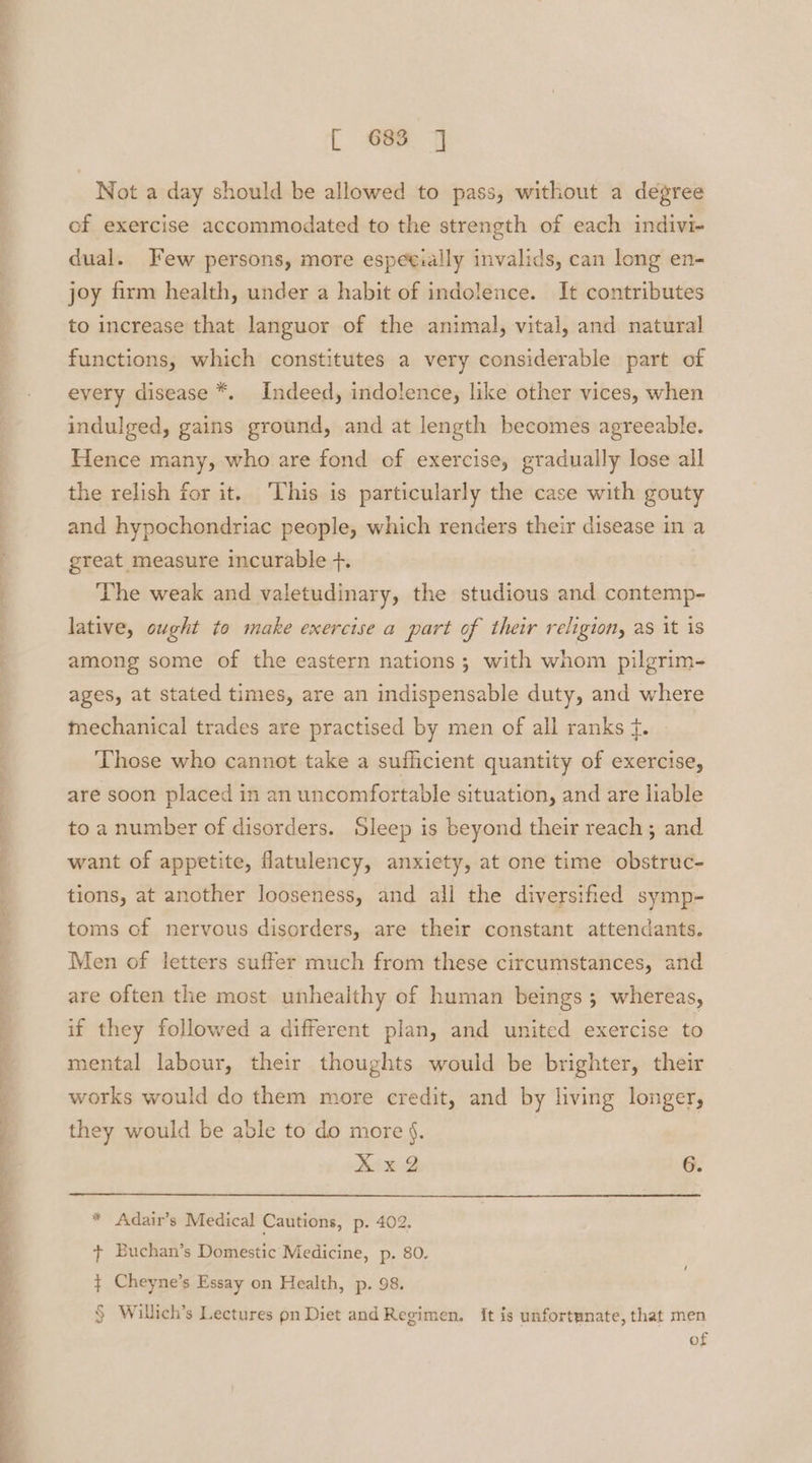 Not a day should be allowed to pass, without a degree of exercise accommodated to the strength of each indivi- dual. Few persons, more espetially invalids, can long en- joy firm health, under a habit of indolence. It contributes to increase that languor of the animal, vital, and natural functions, which constitutes a very considerable part of every disease *. Indeed, indolence, like other vices, when indulged, gains ground, and at length becomes agreeable. Hence many, who are fond of exercise, gradually lose all the relish for it. ‘This is particularly the case with gouty and hypochondriac people, which renders their disease in a great measure incurable +. ‘The weak and valetudinary, the studious and contemp- lative, ought to make exercise a part of their religion, as it is among some of the eastern nations; with whom pilgrim- ages, at stated times, are an indispensable duty, and where mechanical trades are practised by men of all ranks f. Those who cannot take a sufficient quantity of exercise, are soon placed in an uncomfortable situation, and are liable to a number of disorders. Sleep is beyond their reach; and want of appetite, fatulency, anxiety, at one time obstruc- tions, at another looseness, and all the diversified symp- toms of nervous disorders, are their constant attendants. Men of letters suffer much from these circumstances, and are often the most unhealthy of human beings; whereas, if they followed a different plan, and united exercise to mental labour, their thoughts would be brighter, their works would do them more credit, and by living longer, they would be able to do more §. Xx@ 6. * Adair’s Medical Cautions, p. 402. + Buchan’s Domestic Medicine, p. 80. $ Cheyne’s Essay on Health, p. 98. § Willich’s Lectures pn Diet and Regimen, it is unfortunate, that men of