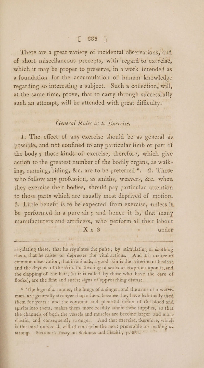 There are 4 great variety of incidental observations, and of short miscellaneous precepts, with regard to exercisé, which it may be proper to preserve, in a work intended as a foundation for the accumulation of human knowledge regarding so interesting a subject. Such a collection, will, at the same time, prove, that to carry through successfully such an attempt, will be attended with great difficulty. =o 3 : e General Rules as to Exercise. 1. The effect of any exercise should be as general as possible, and not confined to any particular limb or part of the body ; those kinds. of exercise, therefore, which give action to the greatest number of the bodily organs, as walk- ing, rurining, riding, &amp;c. aré to be preferred *. 2. Those who follow any profession, as smiths, weavers, &amp;c. when they exercise their bodies, should pay particular attention to those parts which are usually most deprived of motion. 3. Little benefit is to be expected from exercise, tunless it. be performed in a pure air; and hence it is, that many manufacturers and artificers, who perform all their labour Xx 3 2 under a7 regulating these, that he regulates the pulse; by stimulating or soothing them, that‘he raisés or depresses the vital actions. And it is matter of common observation, that in animals, a good skin is the criterion of health; and the dryness of the skin, the forming of scabs or eruptions upon it, and the clapping of the hair, (as it is called by those who have the care of flocks), are the first and surest signs of approaching disease. * The legs ofa runner, the lungs of a singer, and the arths of a water- man, are generally stronger than others, because they have habitually used them for years: and the constant and plentiful influx of the blood and spirits into them, makes them more readily admit these supplies, so that the channels of both,the vessels and muscles are become larger and more clastic, and consequently stronger. And that exercise, therefore, which is the most universal, will of course be the most preferable for making us strong. Strother’s Essay on Sickness and Health, p. 931.”