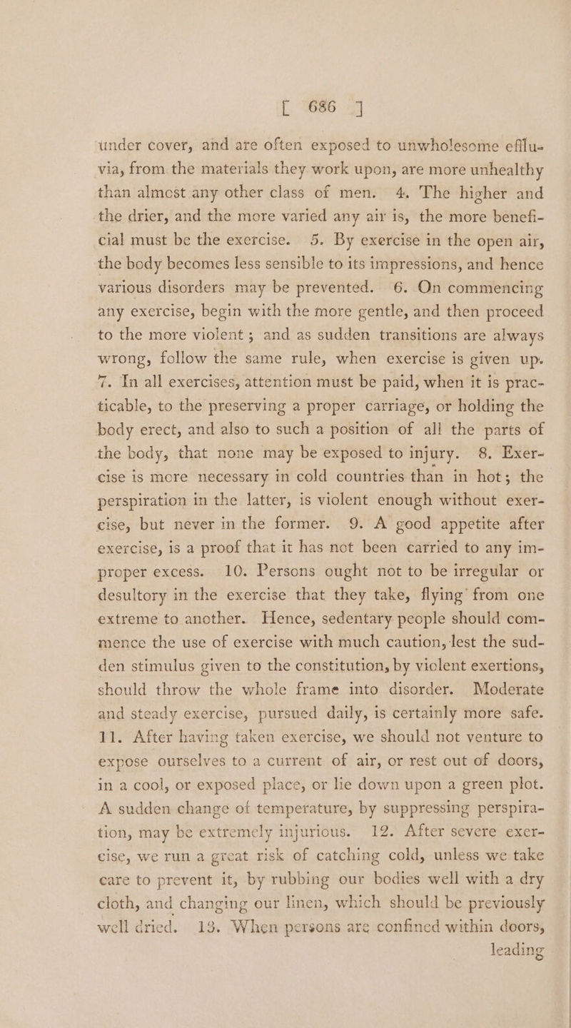 under cover, and are often exposed to unwholesome efilu- via, from the materials they work upon, are more unhealthy than almest any other class of men. 4. The higher and the drier, and the more varied any air is, the more benefi- cial must be the exercise. 5. By exercise in the open air, the body becomes less sensible to its impressions, and hence various disorders may be prevented. 6. On commencing any exercise, begin with the more gentle, and then proceed to the more violent ; and as sudden transitions are always wrong, follow the same rule, when exercise is given up. 7. In all exercises, attention must be paid, when it is prac- ticable, to the preserving a proper carriage, or holding the body erect, and also to such a position of all the parts of the body, that none may be exposed to injury. 8. Exer- cise is more necessary in cold countries than in hot; the perspiration in the latter, is violent enough without exer- cise, but never in the former. 9. A good appetite after exercise, is a proof that it has not been carried to any im- proper excess. 10. Persons ought not to be irregular or desultory in the exercise that they take, flying’ from one extreme to another. Hence, sedentary people should com- mence the use of exercise with much caution, lest the sud- den stimulus given to the constitution, by viclent exertions, should throw the whole frame into disorder. Moderate and steady exercise, pursued daily, is certainly more safe. 11. After having taken exercise, we should not venture to expose ourselves to a current of air, or rest out of doors, in a cool, or exposed place, or lie down upon a green plot. A sudden change of temperature, by suppressing perspira- tion, may be extremely injurious. 12. After severe exer- cise, we run a great risk of catching cold, unless we take care to prevent it, by rubbing our bodies well with a dry cloth, and changing our linen, which should be previously well dried. 13. When persons are confined within doors, leading