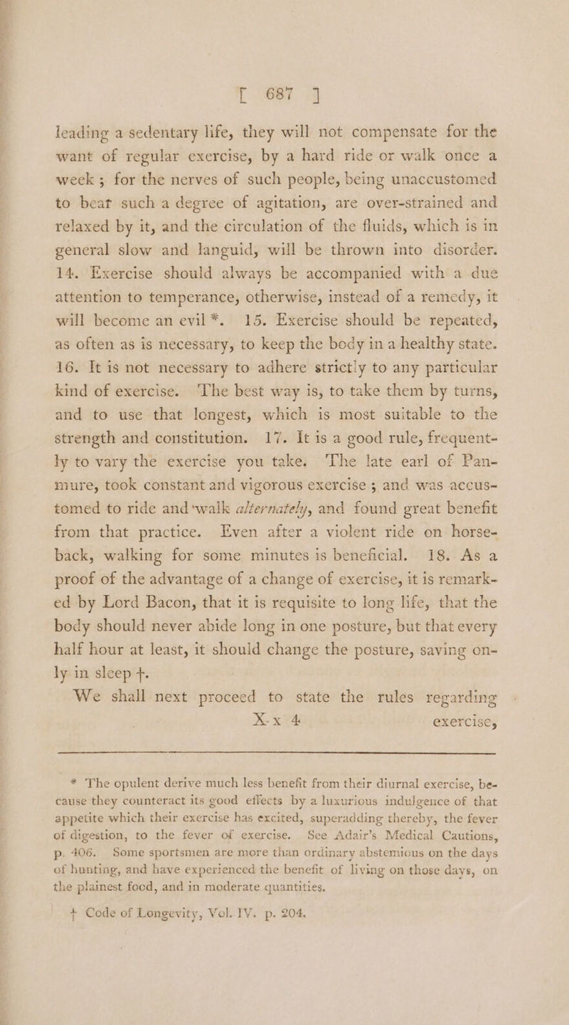“+ ee a gee ee [ wer 4 leading a sedentary life, they will not compensate for the want of regular exercise, by a hard ride or walk once a week ; for the nerves of such people, being unaccustomed to bear such a degree of agitation, are over-strained and relaxed by it, and the circulation of the fluids, which is in general slow and languid, will be thrown into disorder. 14. Exercise should always be accompanied with a due attention to temperance, otherwise, instead of a remedy, it will become an evil*. 15. Exercise should be repeated, as often as is necessary, to keep the body in a healthy state. 16. It is not necessary to adhere strictly to any particular kind of exercise. ‘The best way is, to take them by turns, and to use that longest, which is most suitable to the strength and constitution. 17. It is a good rule, frequent- ly to vary the exercise you take. ‘The late earl of Pan- mure, took constant and vigorous exercise 3 and was accus- tomed to ride and ‘walk alternately, and found great benefit from that practice. Even after a violent ride on horse- back, walking for some minutes is beneficial. 18. As a proof of the advantage of a change of exercise, it is remark- ed by Lord Bacon, that it is requisite to long life, that the body should never abide long in one posture, but that every half hour at least, it should change the posture, saving on- ly in sleep +. We shall next proceed to state the rules regarding X-x 4 exercise, * The opulent derive much less benefit from their diurnal exercise, be- cause they counteract its good effects by a luxurious indulgence of that appetite which their exercise has excited, superadding thereby, the fever of digestion, to the fever of exercise. See Adair’s Medical Cautions, p. 406. Some sportsmen are more than ordinary abstemious on the days of hunting, and have experienced the benefit of living on those days, on the plainest focd, and in moderate quantities. + Code of Longevity, Vol. IV. p. 204.