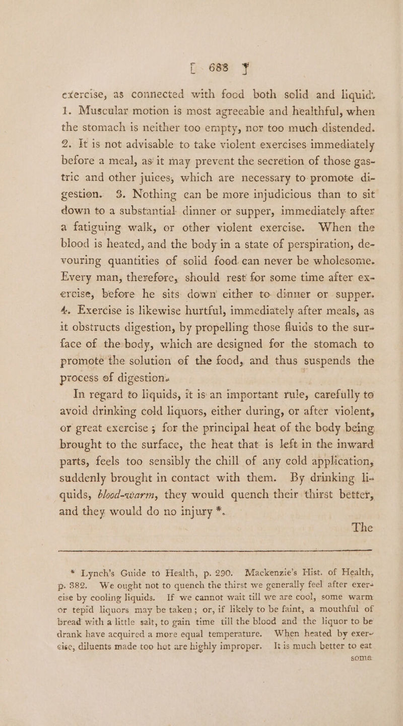 exercise, a8 connected with food both solid and liquid. 1. Muscular motion is most agreeable and healthful, when the stomach is neither too empty, nor too much distended. 2. It is not advisable to take violent exercises immediately before a meal, as'it may prevent the secretion of those gas- tric and other juices, which are necessary to- promote di- gestion. 3%. Nothing can be more injudicious than to sit down to a substantial dinner or supper, immediately after a fatiguing walk, or other violent exercise. When the blood is heated, and the body in a state of perspiration, de- vouring quantities of solid food. can never be wholesome. Every man, therefore, should rest for some time after ex- ercise, before he sits down either to. dinner or supper. 4, Exercise is likewise hurtful, immediately after meals, as it obstructs digestion, by propelling those fluids to the sur- face of the body, which are designed for the stomach to promote the solution of the food, and thus suspends the process of digestion: | In regard to liquids, it is an important rule, carefully to avoid drinking cold liquors, either during, or after violent, or great exercise ; for the principal heat of the body being brought to the surface, the heat that is left in the inward parts, feels too sensibly the chill of any cold application, suddenly brought in contact with them. By drinking li- quids, blood-warm, they would quench their thirst better, and they would do no injury *. The * Lynch’s Guide to Health, p. 290. Mackenzie’s Hist. of Health, p. 882. We ought not to quench the thirst we generally feel after exer- cise by cooling liquids. If we cannot wait till we are cool, some warm or tepid liquors may be taken; or, if likely to be faint, a mouthful of bread with a little salt, to gain time till the blood and the liquor to be drank have acquired a more equal temperature. When heated by exer~ cise, diluents made too hot are highly improper. It is much better to eat some