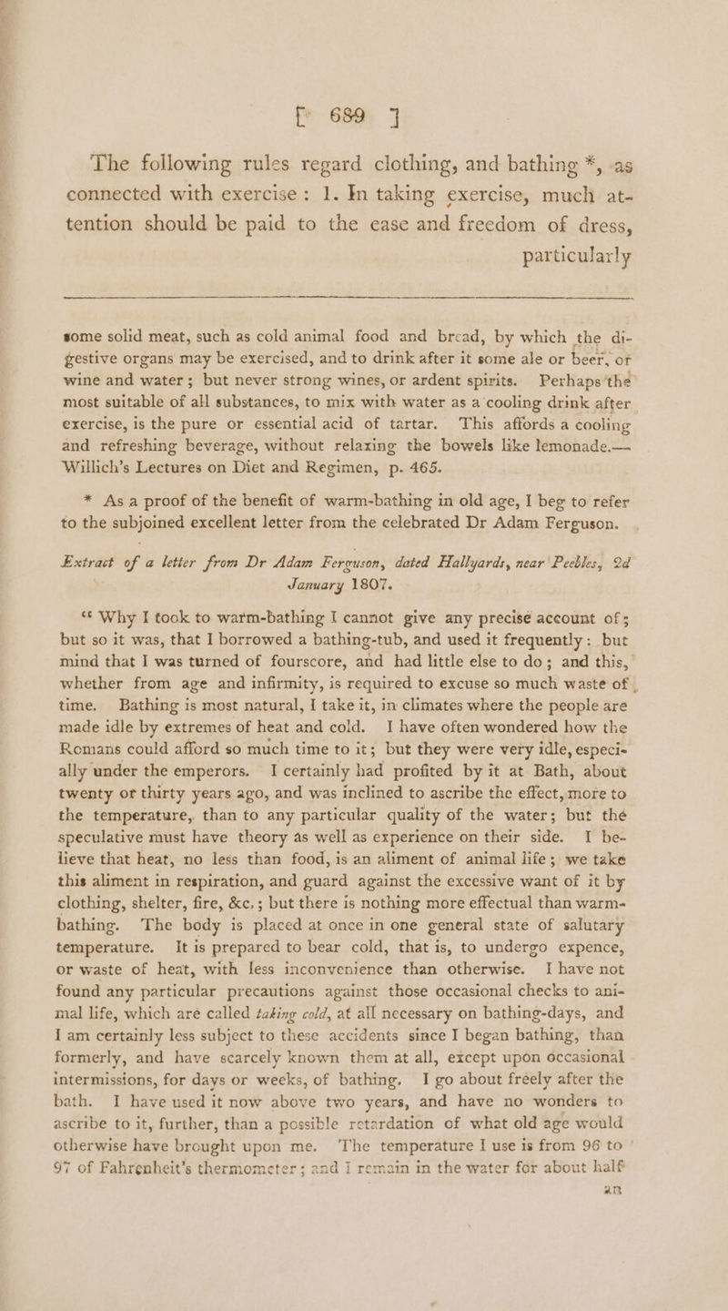 OO ae [ 689 3 The following rules regard clothing, and bathing *, -as connected with exercise: 1. In taking exercise, much at- tention should be paid to the ease and freedom of dress, | particularly a some solid meat, such as cold animal food and bread, by which the di- gestive organs may be exercised, and to drink after it some ale or beer, of wine and water; but never strong wines, or ardent spirits. Perhaps ’the most suitable of all substances, to mix with water as a cooling drink after exercise, is the pure or essential acid of tartar. This affords a cooling and refreshing beverage, without relaxing the bowels like lemonade.— Willich’s Lectures on Diet and Regimen, p. 465. * As a proof of the benefit of warm-bathing in old age, I beg to refer to the subjoined excellent letter from the celebrated Dr Adam Ferguson. Extract of a letter from Dr Adam Ferguson, dated Hallyards, near Peebles, Qd January 1807. *¢ Why I took to warm-bathing I cannot give any precise account of ; but so it was, that I borrowed a bathing-tub, and used it frequently: but mind that I was turned of fourscore, and had little else to do; and this,’ whether from age and infirmity, is required to excuse so much waste of , time. Bathing is most natural, [ take it, im climates where the people are made idle by extremes of heat and cold. I have often wondered how the Romans could afford so much time to it; but they were very idle, especi- ally under the emperors. I certainly had profited by it at Bath, about twenty or thirty years ago, and was inclined to ascribe the effect, more to the temperature, than to any particular quality of the water; but thé speculative must have theory as well as experience on their side. I be- lieve that heat, no less than food, is an aliment of animal life; we take this aliment in respiration, and guard against the excessive want of it by clothing, shelter, fire, &amp;c,; but there is nothing more effectual than warm- bathing. The body is placed at once in one general state of salutary temperature. It is prepared to bear cold, that is, to undergo expence, or waste of heat, with less inconvenience than otherwise. I have not found any particular precautions against those occasional checks to ani- mal life, which aré called taking cold, at all necessary on bathing-days, and I am certainly less subject to these accidents since I began bathing, than formerly, and have scarcely known them at all, except upon occasional intermissions, for days or weeks, of bathing. I go about freely after the bath. I have used it now above two years, and have no wonders to ascribe to it, further, than a possible retardation of what old age would otherwise have brought upon me. ‘The temperature I use is from 96 to ' 97 of Fahrenheit’s thermometer; and i remain in the water for about half an