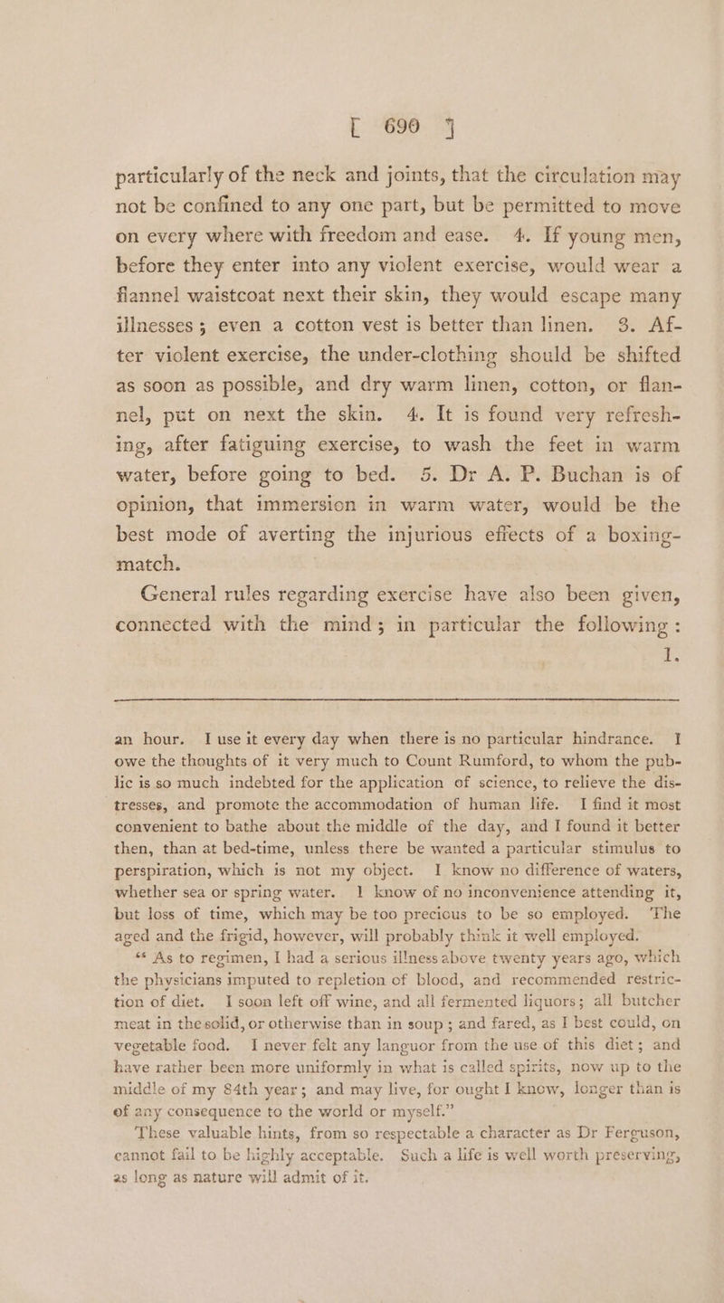 particularly of the neck and joints, that the circulation may not be confined to any one part, but be permitted to move on every where with freedom and ease. 4. If young men, before they enter into any violent exercise, would wear a flannel waistcoat next their skin, they would escape many illnesses ; even a cotton vest is better than linen. 3. Af- ter violent exercise, the under-clothing should be shifted as soon as possible, and dry warm linen, cotton, or flan- nel, put on next the skin. 4. It is found very refresh- ing, after fatiguing exercise, to wash the feet in warm water, before going to bed. 5. Dr A. P. Buchan is of opinion, that immersion in warm water, would be the best mode of averting the injurious effects of a boxing- match. | General rules regarding exercise have also been given, connected with the mind; in particular the following : i. an hour. I use it every day when there is no particular hindrance. I owe the thoughts of it very much to Count Rumford, to whom the pub- lic is so much indebted for the application of science, to relieve the dis- tresses, and promote the accommodation of human life. I find it most convenient to bathe about the middle of the day, and I found it better then, than at bed-time, unless there be wanted a particular stimulus to perspiration, which is not my object. I know no difference of waters, whether sea or spring water. 1 know of no inconvenience attending it, but loss of time, which may be too precious to be so employed. ‘The aged and the frigid, however, will probably think it well employed. “* As to regimen, I had a serious il!ness above twenty years ago, which the physicians imputed to repletion of blood, and recommended restric- tion of diet. I soon left off wine, and all fermented liquors; all butcher meat in the solid, or otherwise than in soup ; and fared, as I best could, on vegetable food. I never felt any languor from the use of this diet; and have rather. been more uniformly in what is called spirits, now up to the middle of my 84th year; and may live, for ought I know, longer than is of any consequence to the world or myself.” These valuable hints, from so respectable a character as Dr Ferguson, cannot fail to be highly acceptable. Such a life is well worth preserving, as long as nature will admit of it.
