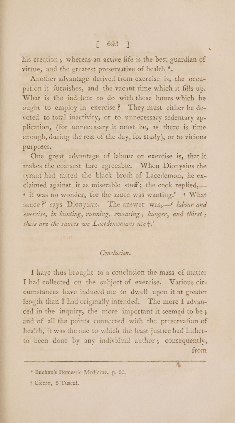 oo a se [692-9 his creation ; whereas-an active life is the best guardian of virtue, and the greatest preservative of health *. Another advantage derived from exercise is, the occu- pation it furnishes, and the vacant time which it fills up. What is the indolent to do with those hours which he ought ‘to employ in exercise? ‘They must either be de- voted to total inactivity, or to unnecessary sedentary ap- plication, (for unnecessary it must be, as there is time enough, during the rest of the day, for study), or to vicious purposes. » One great advantage cf labour or exercise is, that it makes the coarsest fare agreeable. When Dionysius the tyrant had tasted the black broth cf Lacedemon, he ex- claimed against. it as miserable stuf®; the cook replied,— ‘ it was no wonder, for the sauce was wanting.’ © What | sauce £’ says Dionysius. ‘he answer was,—‘ labour and exercise, in hunting, running, sweating ; hunger, and thirst ; these are the sauces we Lacedemonians use +.’ Conclusion. I have thus brought to a conclusion the mass of matter I had collected on the subject of exercise. Various cir- cumstances have induced me to dwell upon it at greater lenzth than I had originally intended. The more I advan- ced in the inquiry, the more important it seemed to be 3 and of all the points connected with the preservation of | health, it was the one to which the least justice had hither- to been done by any individual author; consequently, from * Buchan’s Domestic Medicine, p, £0, + Cicero, 3 Tuscul.