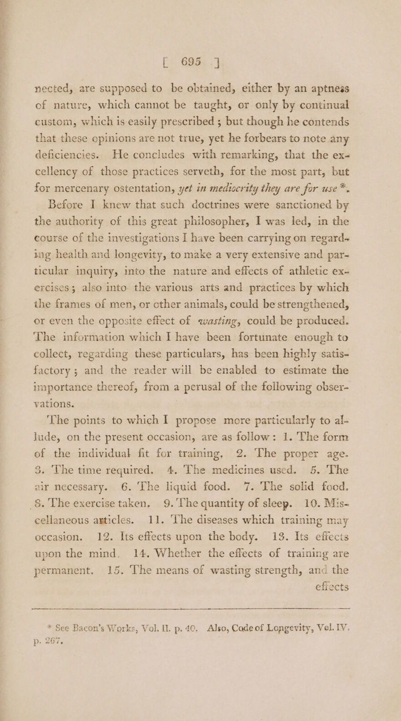 ee. ee ee oe [ 695 J nected, are supposed to be obtained, either by an aptness of nature, which cannot be taught, or only by continual custom, which is easily prescribed ; but though he contends that these opinions are not true, yet he forbears to note any deficiencies. He concludes with remarking, that the ex- cellency of those practices serveth, for the most part, but for mercenary ostentation, yet in mediocrity they are for use*. Before I knew that such doctrines were sanctioned by the authority of this great philosopher, I was led, in the course of the investigations I have been carrying on regard~ ing health and longevity, to make a very extensive and par- ticular inquiry, into the nature and effects of athletic ex~ ercises; also into. the various arts and practices by which the frames of men, or cther animals, could be strengthened, or even the opposite effect of wasting, could be produced. ‘The information which I have been fortunate enough to collect, regarding these particulars, has been highly satis- factory ; and the reader will be enabled to estimate the importance thereof, from a perusal of the following obser- vations. The points to which I propose more particularly to al- lude, on the present occasion, are as follow: 1. The form of the individual fit for training, 2. The proper age. 3. The time required. 4. The medicines used. 5. ‘The air necessary. 6. ‘The liquid food. 7. The solid food. _§. The exercise taken, 9.'Uhe quantity of sleep. 10. Mis- cellaneous axticles. 11. The diseases which training may occasion. 12. Its effects upon the body. 13. Its effects upon the mind, 14. Whether the effects of training are permanent. 15. The means of wasting strength, and the effects * See Bacon’s Works, Vol. Il. p.40, Also, Cade of Longevity, Vel. IV. p- 267,