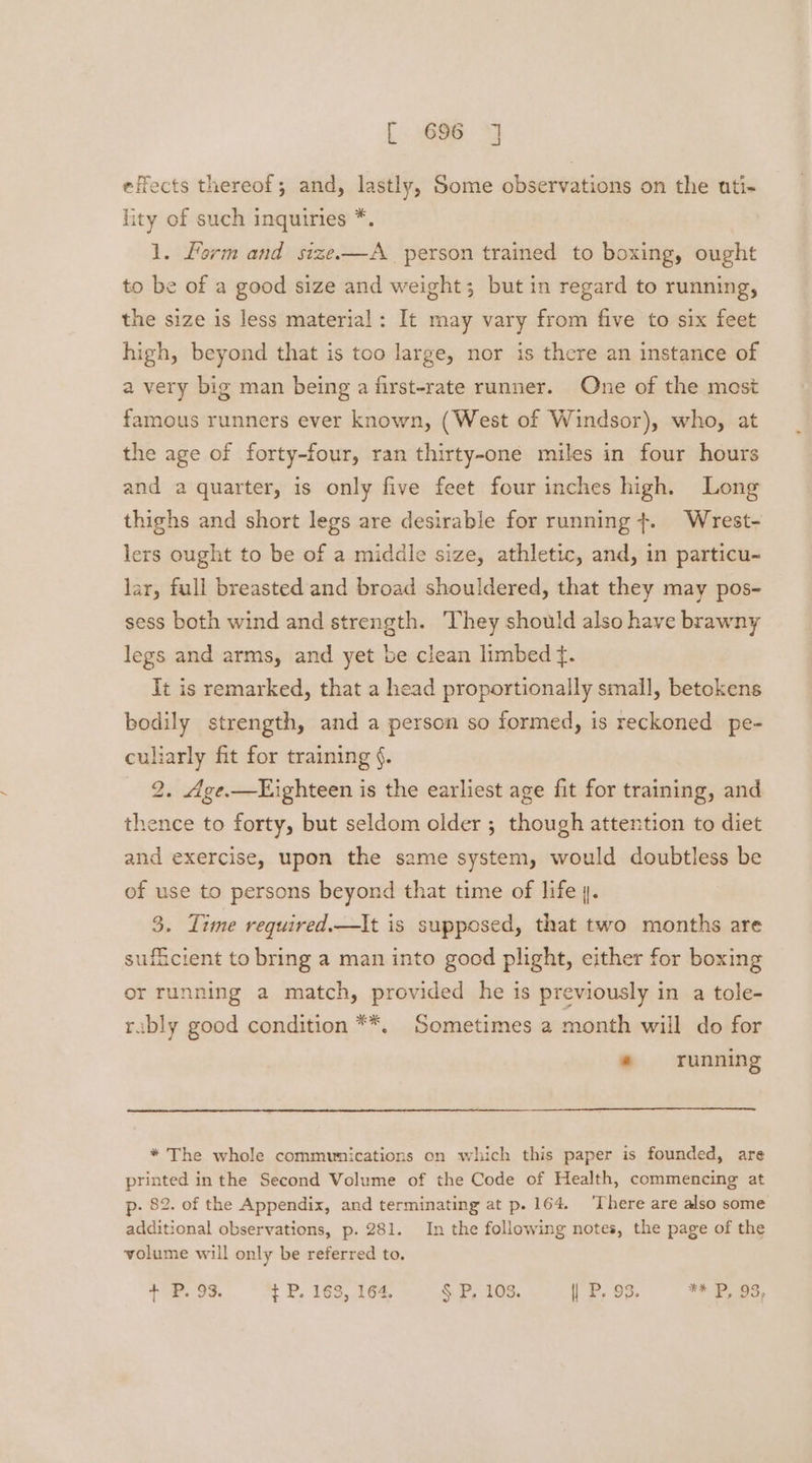 effects thereof; and, lastly, Some observations on the uti- lity of such inquiries *. 1. Lorm and size-——A_ person trained to boxing, ought to be of a good size and weight; but in regard to running, the size is less material: It may vary from five to six feet high, beyond that is too large, nor is there an instance of a very big man being a first-rate runner. One of the most famous runners ever known, (West of Windsor), who, at the age of forty-four, ran thirty-one miles in four hours and a quarter, is only five feet four inches high. Long thighs and short legs are desirable for running +. Wrest- lers ought to be of a middle size, athletic, and, in particu- lar, full breasted and broad shouldered, that they may pos- sess both wind and strength. ‘They should also have brawny legs and arms, and yet be clean limbed f. It is remarked, that a head proportionally small, betokens bodily strength, and a person so formed, is reckoned pe- culiarly fit for training §. 2. 4ge.—Kighteen is the earliest age fit for training, and thence to forty, but seldom older ; though attention to diet and exercise, upon the same system, would doubtless be of use to persons beyond that time of life 4. 3. Time required.—It is supposed, that two months are sufficient to bring a man into good plight, either for boxing or running a match, provided he is previously in a tole- rubly good condition **, Sometimes 2 month will do for ® running * The whole communications on which this paper is founded, are printed in the Second Volume of the Code of Health, commencing at p- 82. of the Appendix, and terminating at p. 164. ‘There are also some additional observations, p. 281. In the following notes, the page of the volume will only be referred to. + P. 93. t P. 163, 164. § P. 103. | P. 93. ** P, 93,
