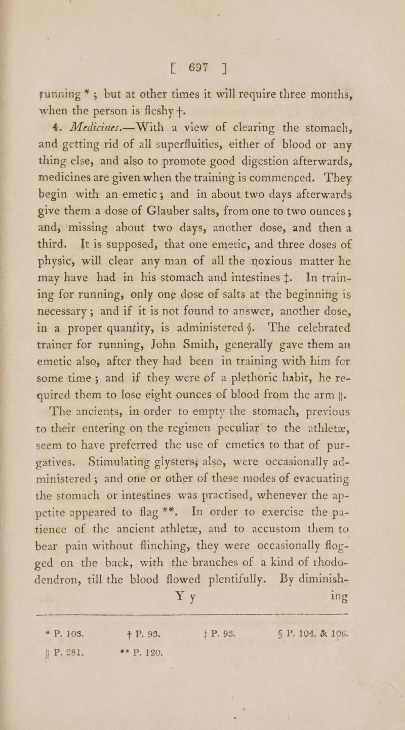 r 69% J running * ; but at other times it will require three months, when the person is fleshy +. 4. Medicines.—With a view of clearing the stomach, and getting rid of all superfluities, either of blood or any thing else, and also to promote good digestion afterwards, medicines are given when the training is commenced. They begin with an emetic; and in about two days afterwards give them a dose of Glauber salts, from one to two ounces ; and, ‘missing about two days, ancther dose, and then a third. It is supposed, that one emetic, and three doses of physic, will clear any man of all the noxious matter he may have had in his stomach and intestines ¢. In train- ing for running, only one dose of salts at the beginning is necessary ; and if it is not found to answer, another dose, in a proper quantity, is administered §. ‘The celebrated trainer for running, John Smith, generally gave them an emetic also, after they had been in training with him for some time; and if they were of a plethoric habit, he re- quired them to lose eight ounces of blood from the arm |. The ancients, in order to empty the stomach, previous to their entering on the regimen peculiar to the athlete, seem to have preferred the use of emetics to that of pur- gatives. Stimulating glysterss also, were occasionally ad- ministered; and one or other of these modes of evacuating the stomach or intestines was practised, whenever the ap- petite appeared to flag **. In order to exercise the pa- tience of the ancient athletea, and to accustom them to bear pain without flinching, they were occasionally flog- ged on the back, with the branches of a kind of rhodo- dendron, till the blood flowed plentifully. By diminish- “Fy ing