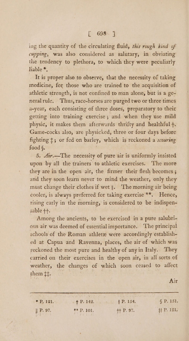 ing the quantity of the circulating fluid, this rough kind of cupping, was also considered as salutary, in obviating the tendency to plethora, to which they were peculiarly liable *, It is proper also to observe, that the necessity of taking medicine, for those who are trained to the acquisition of athletic strength, is not confined to man alone, but is a ge~ neral rule. ‘Thus, race-horses are purged two or three times a-year, each consisting of three doses, preparatory to their getting into training exercise; and when they use mild physic, it makes them afterwards thrifty and healthful +. Game-cocks also, are physicked, three or four days before fighting t; or fed on eet which is reckoned a scouring food §. 5. 4ir.—The necessity of pure air is uniformly insisted upon by all the trainers to athletic exercises. The more they are in the open air, the firmer their flesh becomes ; and they soon learn never to mind the weather, only they must change their clothes if wet |. ‘The morning air being cooler, is always preferred for taking exercise **. Hence, rising early in the morning, is considered to be badiepeit? sable ++. Among the ancients, to be exercised in a pure salubri- ous air was deemed of essentialimportance. ‘The principal schools of the Roman athletz were accordingly establish- ed at Capua and Ravenna, places, the air of which was reckoned the most pure and healthy of any in Italy. They carried on their exercises in the open air, in all sorts of weather, the changes of which soon ceased to affect them tf Air ¢ Pp, 121. +P. 142. +P. 154. § P. 151, | P. 97. ** P. 101. ++ P. 97. HP, 121,